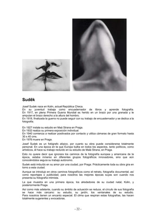 Sudêk
Josef Sudek nace en Kolin, actual República Checa.
En su juventud trabaja como encuadernador de libros y aprende fotografía.
En 1917, en plena Primera Guerra Mundial es herido en un brazo por una granada y le
amputan el brazo derecho a la altura del hombro.
En 1918, finalizada la guerra no puede seguir con su trabajo de encuadernador y se dedica a la
fotografia.
En 1927 instala su estudio en Maá Strana en Praga.
En 1932 realiza su primera exposición individual.
En 1940 comienza a realizar positivados por contacto y utiliza cámaras de gran formato hasta
30 x 40 cms.
En 1976 muere en Praga.
Josef Sudek es un fotógrafo atípico, por cuanto su obra puede considerarse totalmente
personal. En una época en la que Europa bullía en todos los aspectos, tanto políticos, como
artísticos, él hace su trabajo recluído en su estudio de Malá Strana, en Praga.
Esto no quiere decir que ignorara los caminos de la fotografía europea y americana de la
época, estaba inmerso en diferentes grupos fotográficos innovadores, sino que aún
conociéndolos seguía su trabajo autónomo.
Sudek está imbuído en su amor por una ciudad, por Praga. Prácticamente toda su obra gira en
torno a esta ciudad.
Aunque se introdujo en otros caminos fotografíicos como el retrato, fotografía documental, así
como reportajes o publicidad, para nosotros las mejores épocas suyas son cuando nos
presenta su fotografía intimista.
La que muestra en una primera época, los alrededores de su ciudad natal, Kolin, y
posteriormente Praga.
Así como más adelante, cuando su ámbito de actuación se reduce, el círculo de sus fotografía
se hace más cercano: su estudio, su jardín, los ventanales de su estudio.
Para nosotros tienen un encanto especial. El clima que respiran estas fotografías, las hacen
totalmente sugerentes y evocadoras.
- 22 -
 