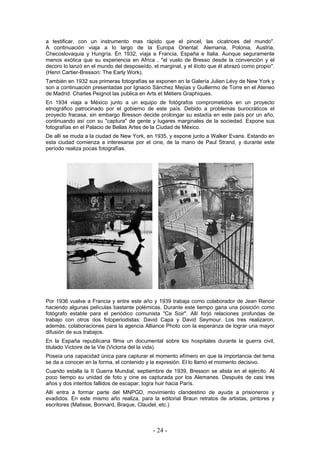 a testificar, con un instrumento mas rápido que el pincel, las cicatrices del mundo".
A continuación viaja a lo largo de la Europa Oriental: Alemania, Polonia, Austria,
Checoslovaquia y Hungría. En 1932, viaja a Francia, España e Italia. Aunque seguramente
menos exótica que su experiencia en Africa , "el vuelo de Bresso desde la convención y el
decoro lo lanzó en el mundo del desposeído, el marginal, y el ilícito que él abrazó como propio".
(Henri Cartier-Bresson: The Early Work).
También en 1932 sus primeras fotografías se exponen en la Galería Julien Lévy de New York y
son a continuación presentadas por Ignacio Sánchez Mejías y Guillermo de Torre en el Ateneo
de Madrid. Charles Peignot las publica en Arts et Métiers Graphiques.
En 1934 viaja a México junto a un equipo de fotógrafos comprometidos en un proyecto
etnográfico patrocinado por el gobierno de este país. Debido a problemas burocráticos el
proyecto fracasa, sin embargo Bresson decide prolongar su estadía en este país por un año,
continuando así con su "captura" de gente y lugares marginales de la sociedad. Expone sus
fotografías en el Palacio de Bellas Artes de la Ciudad de México.
De allí se muda a la ciudad de New York, en 1935, y expone junto a Walker Evans. Estando en
esta ciudad comienza a interesarse por el cine, de la mano de Paul Strand, y durante este
período realiza pocas fotografías.
Por 1936 vuelve a Francia y entre este año y 1939 trabaja como colaborador de Jean Renoir
haciendo algunas películas bastante polémicas. Durante este tiempo gana una posición como
fotógrafo estable para el periódico comunista "Ce Soir". Allí forjó relaciones profundas de
trabajo con otros dos fotoperiodistas: David Capa y David Seymour. Los tres realizaron,
además, colaboraciones para la agencia Alliance Photo con la esperanza de lograr una mayor
difusión de sus trabajos.
En la España republicana filma un documental sobre los hospitales durante la guerra civil,
titulado Victoire de la Vie (Victoria del la vida).
Poseía una capacidad única para capturar el momento efímero en que la importancia del tema
se da a conocer en la forma, el contenido y la expresión. El lo llamó el momento decisivo.
Cuando estalla la II Guerra Mundial, septiembre de 1939, Bresson se alista en el ejército. Al
poco tiempo su unidad de foto y cine es capturada por los Alemanes. Después de casi tres
años y dos intentos fallidos de escapar, logra huir hacia París.
Allí entra a formar parte del MNPGD, movimiento clandestino de ayuda a prisioneros y
evadidos. En este mismo año realiza, para la editorial Braun retratos de artistas, pintores y
escritores (Matisse, Bonnard, Braque, Claudel, etc.)
- 24 -
 