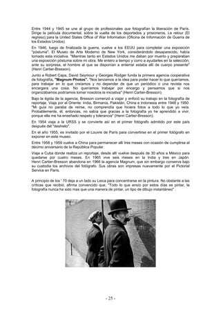 Entre 1944 y 1945 se une al grupo de profesionales que fotografían la liberación de París.
Dirige la película documental, sobre la vuelta de los deportados y prisioneros, Le retour (El
regreso) para la United States Office of War Information (Oficina de Información de Guerra de
los Estados Unidos).
En 1946, luego de finalizada la guerra, vuelve a los EEUU para completar una exposición
"póstuma". El Museo de Arte Moderno de New York, considerándolo desaparecido, había
tomado esta iniciativa. "Mientras tanto en Estados Unidos me daban por muerto y preparaban
una exposición póstuma sobre mi obra. Me entero a tiempo y corro a ayudarles en la selección;
ante su sorpresa, el hombre al que se disponían a enterrar estaba allí de cuerpo presente"
(Henri Cartier-Bresson).
Junto a Robert Capa, David Seymour y Georges Rodger funda la primera agencia cooperativa
de fotografía, "Magnum Photos". "Nos lanzamos a la idea para poder hacer lo que queríamos,
para trabajar en lo que creíamos y no depender de que un periódico o una revista nos
encargara una cosa. No queríamos trabajar por encargo y pensamos que si nos
organizábamos podríamos tomar nosotros la iniciativa" (Henri Cartier-Bresson).
Bajo la égida de la agencia, Bresson comenzó a viajar y enfocó su trabajo en la fotografía de
reportaje. Viaja por el Oriente: India, Birmania, Pakistán, China e Indonesia entre 1948 y 1950.
"Mi guía no paraba de reírse, no comprendía que hiciera fotos a todo lo que yo veía.
Probablemente, él, entonces, no sabía que gracias a la fotografía yo he aprendido a vivir,
porque ella me ha enseñado respeto y tolerancia" (Henri Cartier-Bresson).
En 1954 viaja a la URSS y se convierte así en el primer fotógrafo admitido por este país
después del "deshielo".
En el año 1955, es invitado por el Louvre de París para convertirse en el primer fotógrafo en
exponer en este museo.
Entre 1958 y 1959 vuelve a China para permanecer allí tres meses con ocasión de cumplirse el
décimo aniversario de la República Popular.
Viaja a Cuba donde realiza un reportaje, desde allí vuelve después de 30 años a México para
quedarse por cuatro meses. En 1965 vive seis meses en la India y tres en Japón.
Henri Cartier-Bresson abandona en 1966 la agencia Magnum, que sin embargo conserva bajo
su custodia los archivos del fotógrafo. Sus obras son impresas nuevamente por el Pictorial
Service en París.
A principio de los ' 70 deja a un lado su Leica para concentrarse en la pintura. No obstante a las
críticas que recibió, afirma convencido que, "Todo lo que ansío por estos días es pintar, la
fotografía nunca ha sido mas que una manera de pintar, un tipo de dibujo instantáneo" .
- 25 -
 