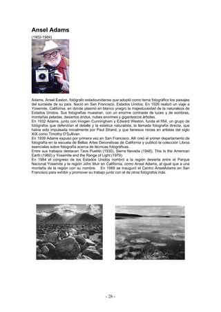 Ansel Adams
(1902-1984)
Adams, Ansel Easton, fotógrafo estadounidense que adoptó como tema fotográfico los paisajes
del suroeste de su país. Nació en San Francisco, Estados Unidos. En 1926 realizó un viaje a
Yosemite, California, en donde plasmó en blanco ynegro la majestuosidad de la naturaleza de
Estados Unidos. Sus fotografías muestran, con un enorme contraste de luces y de sombras,
montañas peladas, desiertos áridos, nubes enormes y gigantescos árboles.
En 1932 Adams, junto con Imogen Cunningham y Edward Weston, funda el f/64, un grupo de
fotógrafos que defendían el detalle y la estética naturalista, la llamada fotografía directa, que
había sido impulsada inicialmente por Paul Strand, y que tienesus raíces en artistas del siglo
XIX como Timothy O'Sullivan.
En 1939 Adams expuso por primera vez en San Francisco. Allí creó el primer departamento de
fotografía en la escuela de Bellas Artes Decorativas de California y publicó la colección Libros
esenciales sobre fotografía acerca de técnicas fotográficas.
Entre sus trabajos destacan Taos Pueblo (1930), Sierra Nevada (1948), This Is the American
Earth (1960) y Yosemite and the Range of Light (1979).
En 1984 el congreso de los Estados Unidos nombró a la región desierta entre el Parque
Nacional Yosemite y la región John Muir en California, como Ansel Adams, al igual que a una
montaña de la región con su nombre. En 1989 se inauguró el Centro AnselAdams en San
Francisco para exhibir y promover su trabajo junto con el de otros fotógrafos más.
- 26 -
 