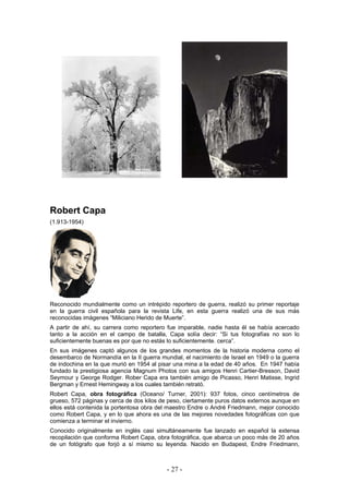 Robert Capa
(1.913-1954)
Reconocido mundialmente como un intrépido reportero de guerra, realizó su primer reportaje
en la guerra civil española para la revista Life, en esta guerra realizó una de sus más
reconocidas imágenes “Miliciano Herido de Muerte”.
A partir de ahí, su carrera como reportero fue imparable, nadie hasta él se había acercado
tanto a la acción en el campo de batalla, Capa solía decir: “Si tus fotografías no son lo
suficientemente buenas es por que no estás lo suficientemente. cerca”.
En sus imágenes captó algunos de los grandes momentos de la historia moderna como el
desembarco de Normandía en la II guerra mundial, el nacimiento de Israel en 1949 o la guerra
de indochina en la que murió en 1954 al pisar una mina a la edad de 40 años. En 1947 había
fundado la prestigiosa agencia Magnum Photos con sus amigos Henri Cartier-Bresson, David
Seymour y George Rodger. Rober Capa era también amigo de Picasso, Henri Matisse, Ingrid
Bergman y Ernest Hemingway a los cuales también retrató.
Robert Capa, obra fotográfica (Oceano/ Turner, 2001): 937 fotos, cinco centímetros de
grueso, 572 páginas y cerca de dos kilos de peso, ciertamente puros datos externos aunque en
ellos está contenida la portentosa obra del maestro Endre o André Friedmann, mejor conocido
como Robert Capa, y en lo que ahora es una de las mejores novedades fotográficas con que
comienza a terminar el invierno.
Conocido originalmente en inglés casi simultáneamente fue lanzado en español la extensa
recopilación que conforma Robert Capa, obra fotográfica, que abarca un poco más de 20 años
de un fotógrafo que forjó a sí mismo su leyenda. Nacido en Budapest, Endre Friedmann,
- 27 -
 
