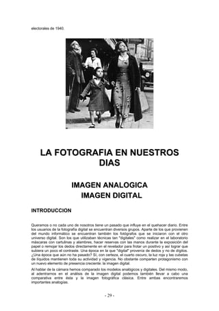 electorales de 1940.
LLAA FFOOTTOOGGRRAAFFIIAA EENN NNUUEESSTTRROOSS
DDIIAASS
IIMMAAGGEENN AANNAALLOOGGIICCAA
IIMMAAGGEENN DDIIGGIITTAALL
INTRODUCCION
Queramos o no cada uno de nosotros tiene un pasado que influye en el quehacer diario. Entre
los usuarios de la fotografía digital se encuentran diversos grupos. Aparte de los que provienen
del mundo informático se encuentran también los fotógrafos que se iniciaron con el otro
universo digital. Son los que utilizaban técnicas tan "digitales" como realizar en el laboratorio
máscaras con cartulinas y alambres, hacer reservas con las manos durante la exposición del
papel o remojar los dedos directamente en el revelador para frotar un positivo y así lograr que
subiera un poco el contraste. Una época en la que "digital" provenía de dedos y no de dígitos.
¿Una época que aún no ha pasado? Sí, con certeza, el cuarto oscuro, la luz roja y las cubetas
de líquidos mantienen toda su actividad y vigencia. No obstante comparten protagonismo con
un nuevo elemento de presencia creciente: la imagen digital.
Al hablar de la cámara hemos comparado los modelos analógicos y digitales. Del mismo modo,
al adentrarnos en el análisis de la imagen digital podemos también llevar a cabo una
comparativa entre ésta y la imagen fotográfica clásica. Entre ambas encontraremos
importantes analogías.
- 29 -
 