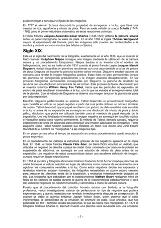 pudieron llegar a conseguir el fijado de las imágenes.
En 1727 el alemán Schulze descubrió la propiedad de ennegrecer a la luz, que tiene una
mezcla de tiza, aguafuerte y nitrato de plata. Pero se suele señalar al sueco Schelle (1747-
1786) como el primer estudioso sistemático de estas reacciones químicas.
El físico francés Jacques-Alexandre-César Charles (1746-1823) obtiene la primera silueta
sobre un papel impregnado de sales de plata. En el año 1802 el inglés Thomas Wedgwood
mejora el experimento del francés, pero las imágenes sólo pueden ser contempladas a la
sombra y durante escasos minutos (les faltaba un fijador).
Siglo XIX
Este es el siglo del nacimiento de la fotografía, exactamente en el año 1816, que es cuando el
físico francés Nicéphore Niépce consigue una imagen mediante la utilización de la cámara
oscura y un procedimiento fotoquímico. Niépce bautiza a su invento con el nombre de
heliograbados, pero no es hasta el año 1831 cuando el pintor francés Louis Jacques Mandé
Daguerre realizó fotografías en planchas recubiertas con una capa sensible a la luz de yoduro
de plata. Después de exponer la plancha durante varios minutos. Daguerre empleó vapores de
mercurio para revelar la imagen fotográfica positiva. Estas fotos no eran permanentes porque
las planchas se ennegrecían gradualmente y la imagen acababa desapareciendo. En las
primeras fotografías permanentes conseguidas por Daguerre, la plancha de revelado se
recubría con una disolución concentrada de sal común. Este proceso de fijado, descubierto por
el inventor británico William Henry Fox Talbot, hacía que las partículas no expuestas de
yoduro de plata resultaran insensibles a la luz, con lo que se evitaba el ennegrecimiento total
de la plancha. Con el método de Daguerre se obtenía una imagen única en la plancha de plata
por cada exposición.
Mientras Daguerre perfeccionaba su sistema, Talbot desarrolló un procedimiento fotográfico
que consistía en utilizar un papel negativo a partir del cual podía obtener un número ilimitado
de copias. Talbot descubrió que el papel recubierto con yoduro de plata resultaba más sensible
a la luz si antes de su exposición se sumergía en una disolución de nitrato de plata y ácido
gálico, disolución que podía ser utilizada también para el revelado de papel después de la
exposición. Una vez finalizado el revelado, la imagen negativa se sumergía en tiosulfato sódico
o hiposulfito sódico para hacerla permanente. El método de Talbot, llamado calotipo, requería
exposiciones de unos 30 segundos para conseguir una imagen adecuada en el negativo. Tanto
Daguerre como Talbot hicieron públicos sus métodos en 1839. Ese mismo año John Eilliam
Herschel da el nombre de " fotografías " a las imágenes fijas.
En un plazo de tres años el tiempo de exposición en ambos procedimientos quedó reducido a
pocos segundos.
En el procedimiento del calotipo la estructura granular de los negativos aparecía en la copia
final. En 1847, el físico francés Claude Félix Abel de Saint-Victor concibió un método que
utilizaba un negativo de plancha o placa de cristal. Ésta, recubierta con bromuro de potasio en
suspensión de albúmina, se sumergía en una solución de nitrato de plata antes de su
exposición. Los negativos de estas características daban una excelente definición de imagen,
aunque requerían largas exposiciones.
En 1851 el escultor y fotógrafo aficionado británico Frederick Scott Archer introdujo planchas de
cristal húmedas al utilizar colodión en lugar de albúmina como material de recubrimiento para
aglutinar los compuestos sensibles a la luz. Como estos negativos debían ser expuestos y
revelados mientras estaban húmedos, los fotógrafos necesitaban un cuarto oscuro cercano
para preparar las planchas antes de la exposición, y revelarlas inmediatamente después de
ella. Los fotógrafos que trabajaban con el estadounidense Mathew Brady realizaron miles de
fotos de los campos de batalla durante la guerra de la Independencia estadounidense y para
ello utilizaron negativos de colodión húmedos y carromatos a modo de cámara oscura.
Puesto que el procedimiento del colodión húmedo estaba casi limitado a la fotografía
profesional, varios investigadores trataron de perfeccionar un tipo de negativo que pudiera
exponerse seco y que no necesitara ser revelado inmediatamente después de su exposición. El
avance se debió al químico británico Joseph Wilson Swan, quien observó que el calor
incrementaba la sensibilidad de la emulsión de bromuro de plata. Este proceso, que fue
patentado en 1871, también secaba las planchas, lo que las hacía más manejables. En 1878 el
fotógrafo británico Charles E. Bennett inventó una plancha seca recubierta con una emulsión
- 3 -
 