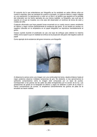 El conjunto de lo que entendemos por fotografía se ha ampliado en estos últimos años en
cuanto a soportes, pero se mantiene en cuanto a concepto. La copia en blanco y negro colgada
en una exposición, la reproducción a color en un libro o el gráfico que aparece en la pantalla
del ordenador son de hecho ejemplos de una misma realidad. La fotografía, sea cual sea el
soporte en el que se muestra, es a los ojos del observador un continuo de tonos de color y
niveles de brillo.
Cualquier aficionado que haya pasado horas encerrado en su cuarto oscuro casero ampliando
en blanco y negro conoce perfectamente la existencia del grano. Si se amplía en exceso un
negativo colocado en la ampliadora en el papel fotográfico se reproduce inevitablemente el
grano.
Incluso cuando durante el positivado se usa una lupa de enfoque para obtener la máxima
nitidez de la copia lo que en realidad se enfoca es la proyección del grano del negativo sobre el
papel.
Como ejemplo de la existencia del grano tomamos una fotografía :
A distancia la vemos como una imagen con una continuidad de tonos, desde el blanco hasta el
negro podemos observar múltiples variaciones de gris. No obstante, si nos aproximamos lo
suficiente comprobamos cómo la imagen está compuesta por un tapiz de puntos.
Corresponden a los granos de las sales de plata ennegrecidos por la acción de la luz. Las
gradaciones de grises en la fotografía en blanco y negro se obtienen a partir de la mayor o
menor concentración de puntos. Si ampliamos suficientemente los granos de plata de la
emulsión se hacen visibles.
- 30 -
 
