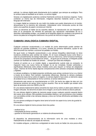 película. La cámara digital parte directamente de la realidad, que siempre es analógica. Pero
en ambos casos el resultado es el mismo, un archivo digital.
Gracias a la digitalización podemos combinar fácilmente archivos de diversos orígenes. Todos
contienen un mismo tipo de información, imágenes descritas mediante ceros y unos, el
lenguaje del ordenador.
La imagen digital se compone de una matriz de píxeles que puede observarse en el monitor,
almacenarse en la memoria del ordenador, interpretarse como minúsculos puntos de tinta
sobre una superficie de papel o enviarse por internet.
Como ya decíamos al hablar de los soportes clásicos, la reproducción de una fotografía se
basa en la percepción de infinidad de partículas que reproducen intensidades de luz o
describen intensidades tonales. Los píxeles de la fotografía digital son similares a los granos de
cloruro de plata de la fotografía tradicional o los puntos de tinta de la imagen impresa.
CAMARA ANALOGICA-CAMARA DIGITAL
Cualquier conductor acostumbrado a un modelo de coche determinado puede cambiar de
vehículo sin grandes problemas. A lo sumo, durante los primeros kilómetros, quizás le sea
difícil encontrar los mandos o accionar los pedales con fluidez.
De igual modo un fotógrafo acostumbrado a una cámara fotográfica determinada no tiene
excesivos problemas para cambiar de modelo. En el nuevo enseguida busca como llevar a
cabo los procedimientos de trabajo habituales: cómo se mide la luz, cómo funciona el enfoque,
la forma de comprobar la profundidad de campo,... Al igual que el conductor, el fotógrafo puede
cambiar con facilidad de modelo de cámara... , siempre que ésta sea analógica.
Cuándo el cambio es a un modelo digital, y especialmente cuándo éste es compacto, la
migración hacia una nueva forma de trabajar no es tan inmediata. Existen suficientes y
significativas diferencias entre ambos modelos como para requerir un tiempo de adaptación
mayor. Veamos de forma rápida algunas comparaciones entre cámaras compactas analógicas
y digitales.
La cámara analógica y la digital presentan similitudes pues ambas conducen la luz a su interior
a través de la óptica. Pero también importantes diferencias. Mientras la cámara analógica
concentra los rayos de luz sobre el negativo, la cámara digital lo hace sobre un elemento capaz
de analizar la luz e interpretarla en forma numérica: el sensor electrónico.
Actualmente este sensor es mayoritariamente un CCD. De hecho las siglas de éste son con
frecuencia sinónimo de sensor entre muchos usuarios. Pero es de resaltar que existen otros
tipos de sensores como los CMOS y los X3.
En una cámara tradicional la óptica concentra los rayos de luz sobre un plano para obtener una
imagen enfocada. Se denomina el plano de la imagen y es el punto dónde se sitúa la película.
En una cámara digital la tarjeta de memoria puede ocupar cualquier posición espacial dentro
del cuerpo de la cámara. Ello posibilita innumerables diseños y así encontramos unos modelos
con una estética similar a las cámaras clásicas y otros con formas difícilmente asimilables a las
tradicionales.
En una cámara analógica el negativo tiene tanto la función de captar la luz como de guardar la
información.
En una cámara digital el mismo proceso tiene tres partes:
- analizar la luz
- interpretarla de forma numérica
- guardar la información generada en un sistema de almacenamiento.
El dispositivo de almacenamiento de la información varía de unos modelos a otros.
Habitualmente se trata de una tarjeta de memoria.
En modelos antiguos, y referirnos a antigüedad en este mundo es hablar de unos pocos años,
- 32 -
 