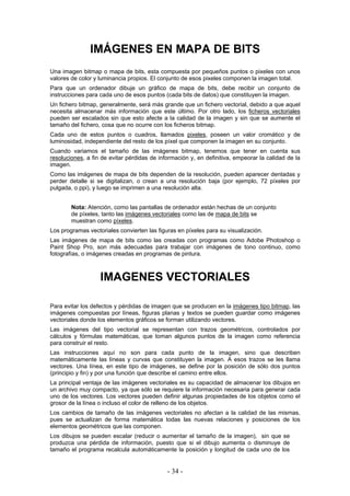IMÁGENES EN MAPA DE BITS
Una imagen bitmap o mapa de bits, esta compuesta por pequeños puntos o pixeles con unos
valores de color y luminancia propios. El conjunto de esos pixeles componen la imagen total.
Para que un ordenador dibuje un gráfico de mapa de bits, debe recibir un conjunto de
instrucciones para cada uno de esos puntos (cada bits de datos) que constituyen la imagen.
Un fichero bitmap, generalmente, será más grande que un fichero vectorial, debido a que aquel
necesita almacenar más información que este último. Por otro lado, los ficheros vectoriales
pueden ser escalados sin que esto afecte a la calidad de la imagen y sin que se aumente el
tamaño del fichero, cosa que no ocurre con los ficheros bitmap.
Cada uno de estos puntos o cuadros, llamados pixeles, poseen un valor cromático y de
luminosidad, independiente del resto de los píxel que componen la imagen en su conjunto.
Cuando variamos el tamaño de las imágenes bitmap, tenemos que tener en cuenta sus
resoluciones, a fin de evitar pérdidas de información y, en definitiva, empeorar la calidad de la
imagen.
Como las imágenes de mapa de bits dependen de la resolución, pueden aparecer dentadas y
perder detalle si se digitalizan, o crean a una resolución baja (por ejemplo, 72 píxeles por
pulgada, o ppi), y luego se imprimen a una resolución alta.
Nota: Atención, como las pantallas de ordenador están hechas de un conjunto
de píxeles, tanto las imágenes vectoriales como las de mapa de bits se
muestran como píxeles.
Los programas vectoriales convierten las figuras en píxeles para su visualización.
Las imágenes de mapa de bits como las creadas con programas como Adobe Photoshop o
Paint Shop Pro, son más adecuadas para trabajar con imágenes de tono continuo, como
fotografías, o imágenes creadas en programas de pintura.
IMAGENES VECTORIALES
Para evitar los defectos y pérdidas de imagen que se producen en la imágenes tipo bitmap, las
imágenes compuestas por líneas, figuras planas y textos se pueden guardar como imágenes
vectoriales donde los elementos gráficos se forman utilizando vectores.
Las imágenes del tipo vectorial se representan con trazos geométricos, controlados por
cálculos y fórmulas matemáticas, que toman algunos puntos de la imagen como referencia
para construir el resto.
Las instrucciones aquí no son para cada punto de la imagen, sino que describen
matemáticamente las líneas y curvas que constituyen la imagen. A esos trazos se les llama
vectores. Una línea, en este tipo de imágenes, se define por la posición de sólo dos puntos
(principio y fin) y por una función que describe el camino entre ellos.
La principal ventaja de las imágenes vectoriales es su capacidad de almacenar los dibujos en
un archivo muy compacto, ya que sólo se requiere la información necesaria para generar cada
uno de los vectores. Los vectores pueden definir algunas propiedades de los objetos como el
grosor de la línea o incluso el color de relleno de los objetos.
Los cambios de tamaño de las imágenes vectoriales no afectan a la calidad de las mismas,
pues se actualizan de forma matemática todas las nuevas relaciones y posiciones de los
elementos geométricos que las componen.
Los dibujos se pueden escalar (reducir o aumentar el tamaño de la imagen), sin que se
produzca una pérdida de información, puesto que si el dibujo aumenta o disminuye de
tamaño el programa recalcula automáticamente la posición y longitud de cada uno de los
- 34 -
 