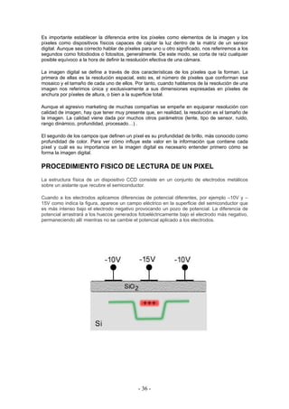 Es importante establecer la diferencia entre los píxeles como elementos de la imagen y los
píxeles como dispositivos físicos capaces de captar la luz dentro de la matriz de un sensor
digital. Aunque sea correcto hablar de píxeles para uno u otro significado, nos referiremos a los
segundos como fotodiodos o fotositos, generalmente. De este modo, se corta de raíz cualquier
posible equívoco a la hora de definir la resolución efectiva de una cámara.
La imagen digital se define a través de dos características de los píxeles que la forman. La
primera de ellas es la resolución espacial, esto es, el número de píxeles que conforman ese
mosaico y el tamaño de cada uno de ellos. Por tanto, cuando hablamos de la resolución de una
imagen nos referimos única y exclusivamente a sus dimensiones expresadas en píxeles de
anchura por píxeles de altura, o bien a la superficie total.
Aunque el agresivo marketing de muchas compañías se empeñe en equiparar resolución con
calidad de imagen, hay que tener muy presente que, en realidad, la resolución es el tamaño de
la imagen. La calidad viene dada por muchos otros parámetros (lente, tipo de sensor, ruido,
rango dinámico, profundidad, procesado…) .
El segundo de los campos que definen un píxel es su profundidad de brillo, más conocido como
profundidad de color. Para ver cómo influye este valor en la información que contiene cada
píxel y cuál es su importancia en la imagen digital es necesario entender primero cómo se
forma la imagen digital.
PROCEDIMIENTO FISICO DE LECTURA DE UN PIXEL
La estructura física de un dispositivo CCD consiste en un conjunto de electrodos metálicos
sobre un aislante que recubre el semiconductor.
Cuando a los electrodos aplicamos diferencias de potencial diferentes, por ejemplo –10V y –
15V como indica la figura, aparece un campo eléctrico en la superficie del semiconductor que
es más intenso bajo el electrodo negativo provocando un pozo de potencial. La diferencia de
potencial arrastrará a los huecos generados fotoeléctricamente bajo el electrodo más negativo,
permaneciendo allí mientras no se cambie el potencial aplicado a los electrodos.
- 36 -
 