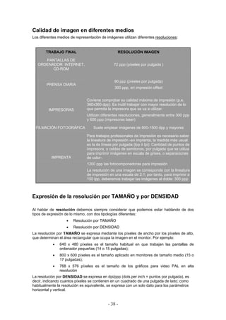 Calidad de imagen en diferentes medios
Los diferentes medios de representación de imágenes utilizan diferentes resoluciones:
TRABAJO FINAL RESOLUCIÓN IMAGEN
PANTALLAS DE
ORDENADOR: INTERNET,
CD-ROM
72 ppp (píxeles por pulgada )
PRENSA DIARIA
90 ppp (píxeles por pulgada)
300 ppp, en impresión offset
IMPRESORAS
Coviene comprobar su calidad máxima de impresión (p.e.
360x360 dpp). Es inútil trabajar con mayor resolución de lo
que permita la impresora que se va a utilizar.
Utilizan diferentes resoluciones, generalmente entre 300 ppp
y 600 ppp (impresoras laser)
FILMACIÓN FOTOGRÁFICA Suele emplear imágenes de 800-1500 dpp y mayores
IMPRENTA
Para trabajos profesionales de impresión es necesario saber
la lineatura de impresión -en imprenta, la medida más usual
es la de líneas por pulgada (lpp ó lpi): Cantidad de puntos de
impresora, o celdas de semitonos, por pulgada que se utiliza
para imprimir imágenes en escala de grises, o separaciones
de color-.
1200 ppp las fotocomponedoras para impresión
La resolución de una imagen se corresponde con la lineatura
de impresión en una escala de 2:1; por tanto, para imprimir a
150 lpp, deberemos trabajar las imágenes al doble: 300 ppp
Expresión de la resolución por TAMAÑO y por DENSIDAD
Al hablar de resolución debemos siempre considerar que podemos estar hablando de dos
tipos de expresión de lo mismo, con dos tipologías diferentes:
• Resolución por TAMAÑO
• Resolución por DENSIDAD
La resolución por TAMAÑO se expresa mediante los píxeles de ancho por los píxeles de alto,
que determinan el área rectangular que ocupa la imagen en el monitor. Por ejemplo:
• 640 x 480 píxeles es el tamaño habitual en que trabajan las pantallas de
ordenador pequeñas (14 o 15 pulgadas);
• 800 x 600 píxeles es el tamaño aplicado en monitores de tamaño medio (15 o
17 pulgadas);
• 768 x 576 píxeles es el tamaño de los gráficos para video PAL en alta
resolución
La resolución por DENSIDAD se expresa en dpi/ppp (dots per inch = puntos por pulgada), es
decir, indicando cuantos píxeles se contienen en un cuadrado de una pulgada de lado; como
habitualmente la resolución es equivalente, se expresa con un solo dato para los parámetros
horizontal y vertical.
- 38 -
 