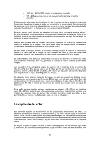 • 1200 dpi = l2OO x l2OO píxeles en una pulgada cuadrada;
• 100 x 200 dpi, por ejemplo, si las resoluciones horizontal y vertical no
coinciden.
Evidentemente, la luz sigue siendo la base. Lo que ocurre es que se ha sustituido un soporte
fotosensible (la película de sales de plata) por otro soporte, el sensor digital. De este modo, la
luz penetra a través de la lente y llega al sensor en mayor o menor cantidad dependiendo de la
velocidad de obturación y el diafragma que haya seleccionado el fotógrafo.
El sensor es una matriz formada por pequeños diodos de silicio; un material sensible a la luz.
En lugar de generar una imagen latente como ocurría con la película, en el sensor digital la luz
incidente produce una determinada carga eléctrica proporcional a su nivel de intensidad en
cada uno de estos fotosensores.
Durante esta primera fase del proceso, denominada muestreo, es cuando se determina la
resolución espacial de la imagen. Pero para poder hablar de imagen digital es necesario
convertir esta señal eléctrica -analógica- en un código binario.
De esta tarea se encarga el ADC, el conversor analógico digital. A partir de la información
eléctrica, a cada píxel se le otorga un valor formado por ceros y unos que luego será
interpretado como un color determinado en cada uno de los canales RGB de la imagen.
La profundidad de brillo de la que antes hablábamos es la que determina el número de cifras
que podrá tener este código de 1 y 0 y, por tanto, la cantidad de valores (colores) que tendrá la
imagen.
Así, un ADC de 1 bit, sólo podría asignar dos valores: 0 ó 1, presencia de luz o ausencia de
ella. Un ADC de 8 bits genera valores de 8 cifras, por lo que combinando ceros y unos
podemos obtener un total de 256 resultados. 256 valores que equivalen a la cantidad de grises
que el ojo humano es capaz de distinguir en una imagen.
No obstante, como estamos hablando de imagen en color, los dispositivos digitales vienen
equipados con conversores de, por lo menos, 24 bits, esto es, 8 bits para cada canal. Con esta
combinación de 24 números entre unos y ceros, el resultado es de algo más de 16 millones de
posibilidades. Ni más ni menos que el número de colores que nuestra visión es capaz de
reconocer.
Pese a ello, es cierto que hay cámaras y escáneres que trabajan a 12 ó 16 bits por canal (es
decir, 36 ó 48 bits). Mediante esta información extra contenida en cada píxel se consigue una
imagen que resuelve mejor las zonas más complejas (sombras, áreas quemadas) y que
permitirá obtener mejores resultados sobre todo a la hora de interpolar.
La captación del color
Los sensores digitales se fundamentan en las propiedades fotosensibles del silicio, un
elemento que tiene una limitación: es monocromático y, por tanto, sólo es capaz de reaccionar
ante la luz de uno de los tres canales que componen la imagen. Los distintos mecanismos para
solventar esta cuestión y los problemas derivados de estos sistemas son los aspectos que más
quebraderos de cabeza han causado y siguen provocando dentro del mundo de la fotografía
digital.
La imagen en color, tal y como nosotros la vemos, está compuesta por tres canales: rojo, verde
y azul (RGB), los conocidos colores primarios, cuya adición da como resultado el blanco. Por
- 39 -
 