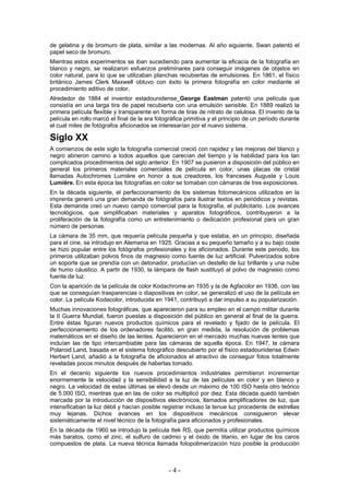 de gelatina y de bromuro de plata, similar a las modernas. Al año siguiente, Swan patentó el
papel seco de bromuro.
Mientras estos experimentos se iban sucediendo para aumentar la eficacia de la fotografía en
blanco y negro, se realizaron esfuerzos preliminares para conseguir imágenes de objetos en
color natural, para lo que se utilizaban planchas recubiertas de emulsiones. En 1861, el físico
británico James Clerk Maxwell obtuvo con éxito la primera fotografía en color mediante el
procedimiento aditivo de color.
Alrededor de 1884 el inventor estadounidense George Eastman patentó una película que
consistía en una larga tira de papel recubierta con una emulsión sensible. En 1889 realizó la
primera película flexible y transparente en forma de tiras de nitrato de celulosa. El invento de la
película en rollo marcó el final de la era fotográfica primitiva y el principio de un periodo durante
el cual miles de fotógrafos aficionados se interesarían por el nuevo sistema.
Siglo XX
A comienzos de este siglo la fotografía comercial creció con rapidez y las mejoras del blanco y
negro abrieron camino a todos aquellos que carecían del tiempo y la habilidad para los tan
complicados procedimientos del siglo anterior. En 1907 se pusieron a disposición del público en
general los primeros materiales comerciales de película en color, unas placas de cristal
llamadas Autochromes Lumière en honor a sus creadores, los franceses Auguste y Louis
Lumière. En esta época las fotografías en color se tomaban con cámaras de tres exposiciones.
En la década siguiente, el perfeccionamiento de los sistemas fotomecánicos utilizados en la
imprenta generó una gran demanda de fotógrafos para ilustrar textos en periódicos y revistas.
Esta demanda creó un nuevo campo comercial para la fotografía, el publicitario. Los avances
tecnológicos, que simplificaban materiales y aparatos fotográficos, contribuyeron a la
proliferación de la fotografía como un entretenimiento o dedicación profesional para un gran
número de personas.
La cámara de 35 mm, que requería película pequeña y que estaba, en un principio, diseñada
para el cine, se introdujo en Alemania en 1925. Gracias a su pequeño tamaño y a su bajo coste
se hizo popular entre los fotógrafos profesionales y los aficionados. Durante este periodo, los
primeros utilizaban polvos finos de magnesio como fuente de luz artificial. Pulverizados sobre
un soporte que se prendía con un detonador, producían un destello de luz brillante y una nube
de humo cáustico. A partir de 1930, la lámpara de flash sustituyó al polvo de magnesio como
fuente de luz.
Con la aparición de la película de color Kodachrome en 1935 y la de Agfacolor en 1936, con las
que se conseguían trasparencias o diapositivas en color, se generalizó el uso de la película en
color. La película Kodacolor, introducida en 1941, contribuyó a dar impulso a su popularización.
Muchas innovaciones fotográficas, que aparecieron para su empleo en el campo militar durante
la II Guerra Mundial, fueron puestas a disposición del público en general al final de la guerra.
Entre éstas figuran nuevos productos químicos para el revelado y fijado de la película. El
perfeccionamiento de los ordenadores facilitó, en gran medida, la resolución de problemas
matemáticos en el diseño de las lentes. Aparecieron en el mercado muchas nuevas lentes que
incluían las de tipo intercambiable para las cámaras de aquella época. En 1947, la cámara
Polaroid Land, basada en el sistema fotográfico descubierto por el físico estadounidense Edwin
Herbert Land, añadió a la fotografía de aficionados el atractivo de conseguir fotos totalmente
reveladas pocos minutos después de haberlas tomado.
En el decenio siguiente los nuevos procedimientos industriales permitieron incrementar
enormemente la velocidad y la sensibilidad a la luz de las películas en color y en blanco y
negro. La velocidad de estas últimas se elevó desde un máximo de 100 ISO hasta otro teórico
de 5.000 ISO, mientras que en las de color se multiplicó por diez. Esta década quedó también
marcada por la introducción de dispositivos electrónicos, llamados amplificadores de luz, que
intensificaban la luz débil y hacían posible registrar incluso la tenue luz procedente de estrellas
muy lejanas. Dichos avances en los dispositivos mecánicos consiguieron elevar
sistemáticamente el nivel técnico de la fotografía para aficionados y profesionales.
En la década de 1960 se introdujo la película Itek RS, que permitía utilizar productos químicos
más baratos, como el zinc, el sulfuro de cadmio y el óxido de titanio, en lugar de los caros
compuestos de plata. La nueva técnica llamada fotopolimerización hizo posible la producción
- 4 -
 