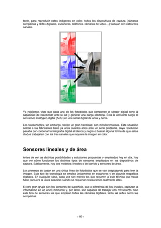 tanto, para reproducir estas imágenes en color, todos los dispositivos de captura (cámaras
compactas y réflex digitales, escáneres, teléfonos, cámaras de vídeo…) trabajan con estos tres
canales.
Ya habíamos visto que cada uno de los fotodiodos que componen el sensor digital tiene la
capacidad de reaccionar ante la luz y generar una carga eléctrica. Ésta la convierte luego el
conversor analógico-digital (ADC) en una señal digital de unos y ceros.
Los fotosensores, sin embargo, tienen un gran handicap: son monocromáticos. Esta situación
colocó a los fabricantes hace ya unos cuantos años ante un serio problema, cuya resolución
pasaba por condenar la fotografía digital al blanco y negro o buscar alguna forma de que estos
diodos trabajaran con los tres canales que requiere la imagen en color.
Sensores lineales y de área
Antes de ver las distintas posibilidades y soluciones propuestas y empleadas hoy en día, hay
que ver cómo funcionan los distintos tipos de sensores empleados en los dispositivos de
captura. Básicamente, hay dos modelos: lineales o de barrido y sensores de área.
Los primeros se basan en una única línea de fotodiodos que se van desplazando para leer la
imagen. Este tipo de tecnología se emplea únicamente en escáneres y en algunos respaldos
digitales. En cualquier caso, cada vez son menos los que recurren a este técnica que hasta
hace poco era la única solución cuando se requerían resoluciones realmente altas.
El otro gran grupo son los sensores de superficie, que a diferencia de los lineales, capturan la
información en un único momento y, por tanto, son capaces de trabajar con movimiento. Son
este tipo de sensores los que emplean todas las cámaras digitales, tanto las réflex como las
compactas.
- 40 -
 