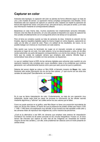 Capturar en color
Aclarada esta tipología, la captación del color se plantea de forma diferente según se trate de
uno u otro modelo de sensor. La operación menos compleja corresponde a los lineales. Si los
fotodiodos sólo son capaces de capturar un canal de color, bastará con repetir la operación de
lectura del original tres veces -una para el rojo, otra para el azul y otra para el verde- y unir toda
esa información mediante el correspondiente software.
Basándose en esta misma idea, muchos escáneres han implementado sensores trilineales.
Gracias a las tres filas de sensores, en una sola pasada el dispositivo es capaz de capturar los
tres canales simultáneamente con el consiguiente ahorro de tiempo en la operación.
Pero el tema se complica cuando se trata de sensores de área. Imitando la solución de los
lineales, algunos respaldos digitales captan la misma imagen en varios disparos, capturando en
cada uno de ellos un canal de color. Pese a la calidad de los resultados, de nuevo, no es
posible trabajar con motivos en movimiento con este sistema.
Otra opción que nunca ha terminado de cuajar en el mercado consiste en emplear tres
sensores en lugar de uno solo. Con este sistema, la luz es descompuesta y cada uno de ellos
recibe solamente una parte del espectro correspondiente a uno de los tres colores. Ni que decir
tiene que los costes de cualquier cámara que empleara este sistema -Minolta llegó a
comercializar hace años un modelo con tres sensores- se dispararían.
Lo que en realidad hacen el 99% de las cámaras digitales para solventar esta cuestión es una
operación bastante más compleja pero cuyos resultados -pese a los problemas que continúa
generando- son suficientemente buenos como para que sean pocos los que lo cuestionen.
Delante del sensor digital se coloca un filtro RGB, el llamado mosaico de Bayer. Así, cada
fotodiodo sólo recibe información de uno de los tres colores. ¿Y qué ocurre con los otros dos
canales de cada píxel? Sencillamente, se inventan.
Es lo que se llama interpolación de color. Evidentemente, se trata de una operación muy
sofisticada, donde cada píxel es capaz de procesar la información de las células vecinas
mediante algoritmos y "adivinar" así cuáles serían los dos valores que le faltan.
Como se puede apreciar en el gráfico, este filtro Bayer no tiene una proporción equivalente de
cada uno de los tres colores. El hecho de que la presencia de píxeles verdes sea mayor (1/2G
+ 1/4B + 1/4R) tiene una explicación muy sencilla: el ojo humano es más sensible a este color y
las cámaras tratan de reproducir las imágenes tal y como nosotros las percibimos.
¿Cuál es la alternativa a ese 99% de cámaras que emplean este sistema de interpolación
cromática? Su nombre es de sobra conocido en los círculos fotográficos: Foveon x3, el único
sensor del mercado que captura el color real de las imágenes sin necesidad de inventar
ninguno de los tres canales y, con ello, evita problemas tan clásicos como el moiré presente en
ciertas tomas.
- 41 -
 
