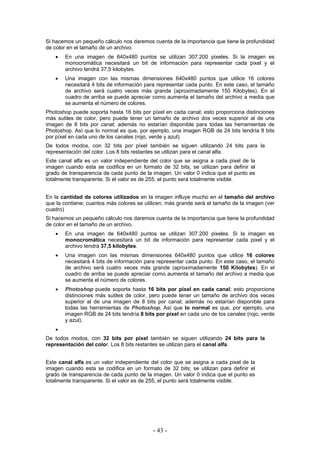 Si hacemos un pequeño cálculo nos daremos cuenta de la importancia que tiene la profundidad
de color en el tamaño de un archivo.
• En una imagen de 640x480 puntos se utilizan 307.200 pixeles. Si la imagen es
monocromática necesitará un bit de información para representar cada pixel y el
archivo tendrá 37,5 kilobytes.
• Una imagen con las mismas dimensiones 640x480 puntos que utilice 16 colores
necesitará 4 bits de información para representar cada punto. En este caso, el tamaño
de archivo será cuatro veces más grande (aproximadamente 150 Kilobytes). En el
cuadro de arriba se puede apreciar como aumenta el tamaño del archivo a media que
se aumenta el número de colores.
Photoshop puede soporta hasta 16 bits por píxel en cada canal; esto proporciona distinciones
más sutiles de color, pero puede tener un tamaño de archivo dos veces superior al de una
imagen de 8 bits por canal; además no estarían disponible para todas las herramientas de
Photoshop. Así que lo normal es que, por ejemplo, una imagen RGB de 24 bits tendría 8 bits
por píxel en cada uno de los canales (rojo, verde y azul).
De todos modos, con 32 bits por píxel también se siguen utilizando 24 bits para la
representación del color. Los 8 bits restantes se utilizan para el canal alfa.
Este canal alfa es un valor independiente del color que se asigna a cada pixel de la
imagen cuando esta se codifica en un formato de 32 bits; se utilizan para definir el
grado de transparencia de cada punto de la imagen. Un valor 0 indica que el punto es
totalmente transparente. Si el valor es de 255, el punto será totalmente visible.
En la cantidad de colores utilizados en la imagen influye mucho en el tamaño del archivo
que la contiene; cuantos más colores se utilicen, más grande será el tamaño de la imagen (ver
cuadro)
Si hacemos un pequeño cálculo nos daremos cuenta de la importancia que tiene la profundidad
de color en el tamaño de un archivo.
• En una imagen de 640x480 puntos se utilizan 307.200 pixeles. Si la imagen es
monocromática necesitará un bit de información para representar cada pixel y el
archivo tendrá 37,5 kilobytes.
• Una imagen con las mismas dimensiones 640x480 puntos que utilice 16 colores
necesitará 4 bits de información para representar cada punto. En este caso, el tamaño
de archivo será cuatro veces más grande (aproximadamente 150 Kilobytes). En el
cuadro de arriba se puede apreciar como aumenta el tamaño del archivo a media que
se aumenta el número de colores.
• Photoshop puede soporta hasta 16 bits por píxel en cada canal; esto proporciona
distinciones más sutiles de color, pero puede tener un tamaño de archivo dos veces
superior al de una imagen de 8 bits por canal; además no estarían disponible para
todas las herramientas de Photoshop. Así que lo normal es que, por ejemplo, una
imagen RGB de 24 bits tendría 8 bits por píxel en cada uno de los canales (rojo, verde
y azul).
•
De todos modos, con 32 bits por píxel también se siguen utilizando 24 bits para la
representación del color. Los 8 bits restantes se utilizan para el canal alfa.
Este canal alfa es un valor independiente del color que se asigna a cada pixel de la
imagen cuando esta se codifica en un formato de 32 bits; se utilizan para definir el
grado de transparencia de cada punto de la imagen. Un valor 0 indica que el punto es
totalmente transparente. Si el valor es de 255, el punto será totalmente visible.
- 43 -
 