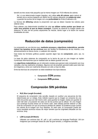tamaño es tres veces más pequeño que la misma imagen con 16,8 millones de colores.
Así, si una determinada imagen (logotipo, etc) utiliza sólo 40 colores, para reducir el
tamaño de su archivo bastaría con definir los 40 colores utilizando una paleta de color,
y guardar los puntos de la imagen con una profundidad de 8 bits (2 elevado a 8).
La técnica del dithering calcula la proporción con que se deben mezclar los colores para
obtener otros.
Para obtener una determinada tonalidad de color se utilizan varios puntos que tienen un
color muy próximo al que se desea conseguir. Cuando se observar la imagen desde una
distancia, el color de los puntos adyacentes se mezcla, dando lugar a la ilusión de nuevas
tonalidades de color.
Reducción de datos (compresión)
La compresión es una técnica que, mediante procesos y algoritmos matemáticos, permite
reducir los tamaños de los archivos para así facilitar la transferencia de los mismos, o su
almacenamiento en discos duros, o cualquier otro soporte.
Casi todos los formatos gráficos pueden soportar algún tipo de compresión, pero, ojo, no
todos.
La base de estos sistemas de compresión es la teoría de que en una imagen se repiten
numerosas informaciones que en realidad sólo se deben guardar una vez.
Los algoritmos matemáticos que el ordenador emplea para generar esta compresión son muy
variados y los hay realmente complejos. Algunos son de propósito general (valen para todo tipo
de imágenes) y otros son realmente eficaces con sólo un tipo de ellas.
Entre las técnicas de compresión se debe establecer dos tipos básicos:
• Compresión CON pérdidas
• Compresión SIN pérdidas
Compresión SIN pérdidas
• RLE (Run Length Encoded)
El esquema de compresión más sencillo, basado en sustituir una secuencia de bits
determinada por un código. Este método supone que la imagen se compone de una
serie de puntos que son del mismo color; para guardar la imagen, basta con guardar el
valor del color y la posición de cada uno de los puntos que lo utilizan. En una imagen
que contenga muchas áreas con el mismo color, este método permite obtener un alto
nivel de compresión sin que se produzca pérdida de calidad. El problema surge cuando
los colores de la imagen son muy dispares. En este caso, la compresión puede dar
como resultado archivos incluso de mayor tamaño que los originales.Utilizable con los
archivos .bmp.
• LZW (Lemple-Zif-Welch)
Utilizado con archivos tipo .tif, .pdf, o .gif y archivos de lenguaje PostScript. Util con
imágenes que contengan áreas de color de gran tamaño, o imágenes sencillas.
- 45 -
 