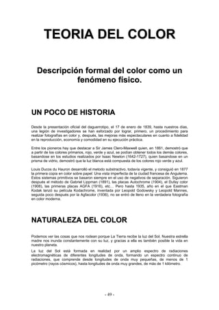TTEEOORRIIAA DDEELL CCOOLLOORR
DDeessccrriippcciióónn ffoorrmmaall ddeell ccoolloorr ccoommoo uunn
ffeennóómmeennoo ffííssiiccoo..
UUNN PPOOCCOO DDEE HHIISSTTOORRIIAA
Desde la presentación oficial del daguerrotipo, el 17 de enero de 1839, hasta nuestros días,
una legión de investigadores se han esforzado por lograr, primero, un procedimiento para
realizar fotografías en color y, después, las mejoras más espectaculares en cuanto a fidelidad
en la reproducción, economía y comodidad en su ejecución práctica.
Entre los pioneros hay que destacar a Sir James Clero-Maxwell quien, en 1861, demostró que
a partir de los colores primarios, rojo, verde y azul, se podían obtener todos los demás colores,
basandose en los estudios realizados por Isaac Newton (1642-1727), quien basandose en un
prisma de vidrio, demostró que la luz blanca está compuesta de los colores rojo verde y azul.
Louis Ducos du Hauron desarrolló el metodo substractivo, todavía vigente, y consiguió en 1877
la primera copia en color sobre papel: Una vista imperfecta de la ciudad francesa de Angulema.
Estos sistemas primitivos se basaron siempre en el uso de negativos de separación. Siguieron
después el método de Gabriel Lippman (1891), las placas Autochrome (1904), el Dufay color
(1908), las primeras placas AGFA (1916), etc… Pero hasta 1935, año en el que Eastman
Kodak lanzó su película Kodachrome, inventada por Leopold Godowsky y Leopold Mannes,
seguida poco después por la Agfacolor (1936), no se entró de lleno en la verdadera fotografía
en color moderna.
NNAATTUURRAALLEEZZAA DDEELL CCOOLLOORR
Podemos ver las cosas que nos rodean porque La Tierra recibe la luz del Sol. Nuestra estrella
madre nos inunda constantemente con su luz, y gracias a ella es también posible la vida en
nuestro planeta.
La luz del Sol está formada en realidad por un amplio espectro de radiaciones
electromagnéticas de diferentes longitudes de onda, formando un espectro continuo de
radiaciones, que comprende desde longitudes de onda muy pequeñas, de menos de 1
picómetro (rayos cósmicos), hasta longitudes de onda muy grandes, de más de 1 kilómetro.
- 49 -
 