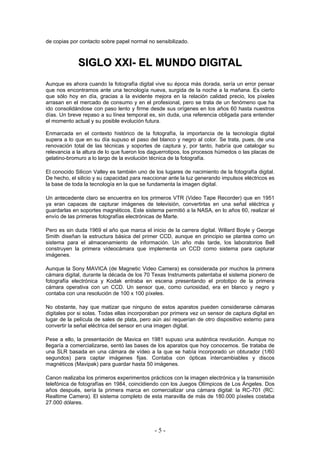 de copias por contacto sobre papel normal no sensibilizado.
SSIIGGLLOO XXXXII-- EELL MMUUNNDDOO DDIIGGIITTAALL
Aunque es ahora cuando la fotografía digital vive su época más dorada, sería un error pensar
que nos encontramos ante una tecnología nueva, surgida de la noche a la mañana. Es cierto
que sólo hoy en día, gracias a la evidente mejora en la relación calidad precio, los píxeles
arrasan en el mercado de consumo y en el profesional, pero se trata de un fenómeno que ha
ido consolidándose con paso lento y firme desde sus orígenes en los años 60 hasta nuestros
días. Un breve repaso a su línea temporal es, sin duda, una referencia obligada para entender
el momento actual y su posible evolución futura.
Enmarcada en el contexto histórico de la fotografía, la importancia de la tecnología digital
supera a lo que en su día supuso el paso del blanco y negro al color. Se trata, pues, de una
renovación total de las técnicas y soportes de captura y, por tanto, habría que catalogar su
relevancia a la altura de lo que fueron los daguerrotipos, los procesos húmedos o las placas de
gelatino-bromuro a lo largo de la evolución técnica de la fotografía.
El conocido Silicon Valley es también uno de los lugares de nacimiento de la fotografía digital.
De hecho, el silicio y su capacidad para reaccionar ante la luz generando impulsos eléctricos es
la base de toda la tecnología en la que se fundamenta la imagen digital.
Un antecedente claro se encuentra en los primeros VTR (Video Tape Recorder) que en 1951
ya eran capaces de capturar imágenes de televisión, convertirlas en una señal eléctrica y
guardarlas en soportes magnéticos. Este sistema permitió a la NASA, en lo años 60, realizar el
envío de las primeras fotografías electrónicas de Marte.
Pero es sin duda 1969 el año que marca el inicio de la carrera digital. Willard Boyle y George
Smith diseñan la estructura básica del primer CCD, aunque en principio se plantea como un
sistema para el almacenamiento de información. Un año más tarde, los laboratorios Bell
construyen la primera videocámara que implementa un CCD como sistema para capturar
imágenes.
Aunque la Sony MAVICA (de Magnetic Video Camera) es considerada por muchos la primera
cámara digital, durante la década de los 70 Texas Instruments patentaba el sistema pionero de
fotografía electrónica y Kodak entraba en escena presentando el prototipo de la primera
cámara operativa con un CCD. Un sensor que, como curiosidad, era en blanco y negro y
contaba con una resolución de 100 x 100 píxeles.
No obstante, hay que matizar que ninguno de estos aparatos pueden considerarse cámaras
digitales por si solas. Todas ellas incorporaban por primera vez un sensor de captura digital en
lugar de la película de sales de plata, pero aún así requerían de otro dispositivo externo para
convertir la señal eléctrica del sensor en una imagen digital.
Pese a ello, la presentación de Mavica en 1981 supuso una auténtica revolución. Aunque no
llegaría a comercializarse, sentó las bases de los aparatos que hoy conocemos. Se trataba de
una SLR basada en una cámara de vídeo a la que se había incorporado un obturador (1/60
segundos) para captar imágenes fijas. Contaba con ópticas intercambiables y discos
magnéticos (Mavipak) para guardar hasta 50 imágenes.
Canon realizaba los primeros experimentos prácticos con la imagen electrónica y la transmisión
telefónica de fotografías en 1984, coincidiendo con los Juegos Olímpicos de Los Ángeles. Dos
años después, sería la primera marca en comercializar una cámara digital: la RC-701 (RC:
Realtime Camera). El sistema completo de esta maravilla de más de 180.000 píxeles costaba
27.000 dólares.
- 5 -
 
