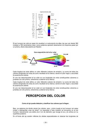El ser humano tan solo es capaz de visualizar un subconjunto de ellas, las que van desde 380
(violeta) a 780 nanómetros (rojo), como podemos apreciar claramente si la hacemos pasar por
un prisma, efecto descubierto por Newton.
Cada longitud de onda define un color diferente (colores de emisión). La suma de todos los
colores (longitudes de onda) da como resultado la luz blanca, siendo el color negro u oscuridad
la ausencia de colores.
Si una vez descompuesta la luz solar en sus longitudes de onda constituyentes volvemos a
juntarlas con otro prisma, volveremos a obtener la luz blanca.
Cada longitud de onda define un color diferente (colores de emisión). La suma de todos los
colores (longitudes de onda) da como resultado la luz blanca, siendo el color negro u oscuridad
la ausencia de colores.
Si una vez descompuesta la luz solar en sus longitudes de onda constituyentes volvemos a
juntarlas con otro prisma, volveremos a obtener la luz blanca.
PPEERRCCEEPPCCIIOONN DDEELL CCOOLLOORR
Como el ojo puede detectar y clasificar los colores que le llegan.
Bien, ya sabemos de dónde vienen los colores, pero, ¿cómo puede el ojo humano ver estas
ondas y distinguirlas unas de otras?. La respuesta a esta cuestión se encuentra en el ojo
humano, básicamente una esfera de 2 cm de diámetro que recoge la luz y la enfoca en su
superficie posterior.
En el fondo del ojo existen millones de células especializadas en detectar las longitudes de
- 50 -
 