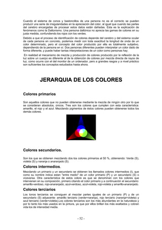 Cuando el sistema de conos y bastoncillos de una persona no es el correcto se pueden
producir una serie de irregularidades en la apreciación del color, al igual que cuando las partes
del cerebro encargadas de procesar estos datos están dañadas. Esta es la explicación de
fenómenos como la Daltonismo. Una persona daltónica no aprecia las gamas de colores en su
justa medida, confundiendo los rojos con los verdes.
Debido a que el proceso de identificación de colores depende del cerebro y del sistema ocular
de cada persona en concreto, podemos medir con toda exactitud la longitud de onda de un
color determinado, pero el concepto del color producido por ella es totalmente subjetivo,
dependiendo de la persona en sí. Dos personas diferentes pueden interpretar un color dado de
forma diferente, y puede haber tantas interpretaciones de un color como personas hay.
En realidad el mecanismo de mezcla y producción de colores producido por la reflexión de la
luz sobre un cuerpo es diferente al de la obtención de colores por mezcla directa de rayos de
luz, como ocurre con el del monitor de un ordenador, pero a grandes rasgos y a nivel práctico
son suficientes los conceptos estudiados hasta ahora.
JJEERRAARRQQUUIIAA DDEE LLOOSS CCOOLLOORREESS
Colores primarios
Son aquellos colores que no pueden obtenerse mediante la mezcla de ningún otro por lo que
se consideran absolutos, únicos. Tres son los colores que cumplen con esta característica:
amarillo, el rojo y el azul. Mezclando pigmentos de éstos colores pueden obtenerse todos los
demás colores.
Colores secundarios.
Son los que se obtienen mezclando dos los colores primarios al 50 %, obteniendo: Verde (S),
violeta (S) y naranja o anaranjado (S).
Colores intermedios.
Mezclando un primario y un secundario se obtienen los llamados colores intermedios (I), que
como su nombre indica estan "entre medio" de un color primario (P) y un secundario (S) o
viceversa. Otra característica de estos colore es que se denominan con los colores que
intervienen en su composición, primero citando el color primario y a continuación el secundario:
amarillo-verdoso, rojo-anaranjado, azul-verdoso, azul-violeta, rojo-violeta y amarillo-anaranjado.
Colores terciarios
Los tonos terciarios se consiguen al mezclar partes iguales de un primario (P) y de un
secundario (S) adyacente: amarillo terciario (verde+naranja), rojo terciario (naranja+violeta) y
azul terciario (verde+violeta).Los colores terciarios son los más abundantes en la naturaleza y
por lo tanto los más usados en la pintura, ya que por ellos brillan los más exaltados y cobran
vida los de intensidad media.
- 52 -
 