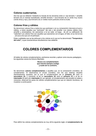 Colores cuaternarios.
Son los que se obtienen mediante la mezcla de los terciarios entre sí: rojo terciario + amarillo
terciario da un naranja neutralizado, amarillo terciario + azul terciario da un verde muy neutro
(verde oliva) y rojo y azul terciario da un violeta neutro parecido al de la ciruela.
Colores fríos y cálidos.
Se denominan colores fríos a todos los que participan o en su composición interviene el azul y
cálidos, a todos aquellos que "participan" del rojo o del amarillo. Los colores cálidos (rojo,
amarillo y anaranjados), los asociamos a la luz solar, al fuego... de ahí su calificación de
"calientes".Los colores fríos son aquellos que asociamos con el agua, el hielo, la luz de la luna
...(el azul y los que con el participan.
Estas cualidades que se les atribuyen a los colores es lo que se ha denominado "Temperatura
del color", cuyas características estudiaremos mas adelante
CCOOLLOORREESS CCOOMMPPLLEEMMEENNTTAARRIIOOSS
Al hablar de colores complementarios, podríamos recordar y aplicar como recurso pedagógico,
los siguientes versos de Antonio Machado:
Busca a tu complementario
que marcha siempre contigo
y suele ser tu contrario.
Se denominan colores complementarios a aquellos que, en la composición cromática, se
complementan. Si observamos el círculo cromático, son los que estarían situados
diametralmente opuestos, por lo que el complementario de un primario (P) será un
secundario (S), y viceversa, el de un secundario (S) será un primario (P) y el de un
intermedio (I) será otro intermedio (I), por ejemplo: el complementario del amarillo el violeta y
viceversa, observad los pares de colores complementarios que que en relación biuniboca, se
muestran a continuación:
Para definir los colores complementarios es muy útil la siguiente regla: el complementario de
- 53 -
 