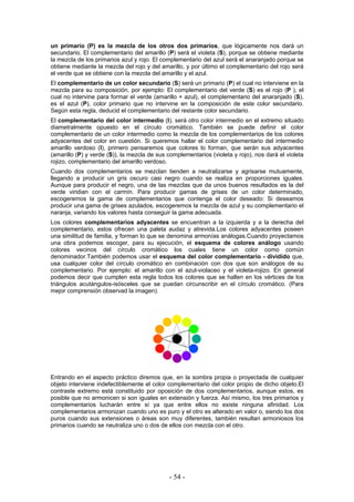 un primario (P) es la mezcla de los otros dos primarios, que lógicamente nos dará un
secundario. El complementario del amarillo (P) será el violeta (S), porque se obtiene mediante
la mezcla de los primarios azul y rojo. El complementario del azul será el anaranjado porque se
obtiene mediante la mezcla del rojo y del amarillo, y por último el complementario del rojo será
el verde que se obtiene con la mezcla del amarillo y el azul.
El complementario de un color secundario (S) será un primario (P) el cual no interviene en la
mezcla para su composición, por ejemplo: El complementario del verde (S) es el rojo (P ), el
cual no intervine para formar el verde (amarillo + azul), el complementario del anaranjado (S),
es el azul (P), color primario que no intervine en la composición de este color secundario.
Según esta regla, deducid el complementario del restante color secundario.
El complementario del color intermedio (I), será otro color intermedio en el extremo situado
diametralmente opuesto en el círculo cromático. También se puede definir el color
complementario de un color intermedio como la mezcla de los complementarios de los colores
adyacentes del color en cuestión. Si queremos hallar el color complementario del intermedio
amarillo verdoso (I), primero pensaremos que colores lo forman, que serán sus adyacentes
(amarillo (P) y verde (S)), la mezcla de sus complementarios (violeta y rojo), nos dará el violeta
rojizo, complementario del amarillo verdoso.
Cuando dos complementarios se mezclan tienden a neutralizarse y agrisarse mutuamente,
llegando a producir un gris oscuro casi negro cuando se realiza en proporciones iguales.
Aunque para producir el negro, una de las mezclas que da unos buenos resultados es la del
verde viridian con el carmín. Para producir gamas de grises de un color determinado,
escogeremos la gama de complementarios que contenga el color deseado: Si deseamos
producir una gama de grises azulados, escogeremos la mezcla de azul y su complementario el
naranja, variando los valores hasta conseguir la gama adecuada.
Los colores complementarios adyacentes se encuentran a la izquierda y a la derecha del
complementario, estos ofrecen una paleta audaz y atrevida.Los colores adyacentes poseen
una similitud de familia, y forman lo que se denomina armonías análogas.Cuando proyectamos
una obra podemos escoger, para su ejecución, el esquema de colores análogo usando
colores vecinos del círculo cromático los cuales tiene un color como común
denominador.También podemos usar el esquema del color complementario - dividido que,
usa cualquier color del círculo cromático en combinación con dos que son análogos de su
complementario. Por ejemplo: el amarillo con el azul-violaceo y el violeta-rojizo. En general
podemos decir que cumplen esta regla todos los colores que se hallen en los vértices de los
triángulos acutángulos-isósceles que se puedan circunscribir en el círculo cromático. (Para
mejor comprensión observad la imagen).
Entrando en el aspecto práctico diremos que, en la sombra propia o proyectada de cualquier
objeto interviene indefectiblemente el color complementario del color propio de dicho objeto.El
contraste extremo está constituido por oposición de dos complementarios, aunque estos, es
posible que no armonicen si son iguales en extensión y fuerza. Así mismo, los tres primarios y
complementarios lucharán entre sí ya que entre ellos no existe ninguna afinidad. Los
complementarios armonizan cuando uno es puro y el otro es alterado en valor o, siendo los dos
puros cuando sus extensiones o áreas son muy diferentes, también resultan armoniosos los
primarios cuando se neutraliza uno o dos de ellos con mezcla con el otro.
- 54 -
 