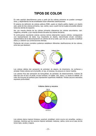TTIIPPOOSS DDEE CCOOLLOORR
En este capítulo describiremos como a partir de los colores primarios se pueden conseguir
otros, y dependiendo de las tonalidades hacer diferentes clasificaciones.
El sistema de definición de colores aditivos RGB, usado en diseño gráfico digital y en diseño
web, parte de tres colores primarios, rojo, verde y azul, a partir de los cuales es posible obtener
todos los demás de espectro.
Así, por mezcla directa de los colores primarios obtenemos los colores secundarios, cian,
magenta y amarillo, y por mezcla directa de estos los colores terciarios.
Si continuamos mezclando colores vecinos iremos obteniendo nuevos colores, consiguiendo
una representación de éstos muy importante en diseño, denominada círculo cromático,
representativa de la descomposición en colores de la luz solar, que nos va a ayudar a clasificar
éstos y a obtener sus combinaciones idóneas.
Partiendo del círculo cromático podemos establecer diferentes clasificaciones de los colores,
entre las que destacan:
Los colores cálidos dan sensación de actividad, de alegría, de dinamismo, de confianza y
amistad. Estos colores son el amarillo, el rojo, el naranja y la púrpura en menor medida.
Los colores fríos dan sensación de tranquilidad, de seriedad, de distanciamiento. Colores de
este tipo son el azul, el verde, el azul verdoso, el violeta, cian, aqua, y a veces el celeste. Un
color azul acuoso es perfecto para representar superficies metálicas. Verdes oscuros saturados
expresan profundidad.
Los colores claros inspiran limpieza, juventud, jovialidad, como ocurre con amarillos, verdes y
naranjas, mientras que los oscuros inspiran seriedad, madurez, calma, como es el caso de los
tonos rojos, azules y negros.
- 55 -
 