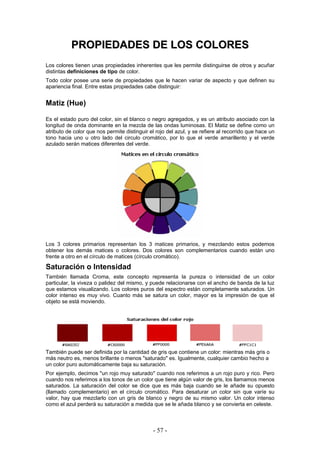PPRROOPPIIEEDDAADDEESS DDEE LLOOSS CCOOLLOORREESS
Los colores tienen unas propiedades inherentes que les permite distinguirse de otros y acuñar
distintas definiciones de tipo de color.
Todo color posee una serie de propiedades que le hacen variar de aspecto y que definen su
apariencia final. Entre estas propiedades cabe distinguir:
Matiz (Hue)
Es el estado puro del color, sin el blanco o negro agregados, y es un atributo asociado con la
longitud de onda dominante en la mezcla de las ondas luminosas. El Matiz se define como un
atributo de color que nos permite distinguir el rojo del azul, y se refiere al recorrido que hace un
tono hacia uno u otro lado del circulo cromático, por lo que el verde amarillento y el verde
azulado serán matices diferentes del verde.
Los 3 colores primarios representan los 3 matices primarios, y mezclando estos podemos
obtener los demás matices o colores. Dos colores son complementarios cuando están uno
frente a otro en el círculo de matices (círculo cromático).
Saturación o Intensidad
También llamada Croma, este concepto representa la pureza o intensidad de un color
particular, la viveza o palidez del mismo, y puede relacionarse con el ancho de banda de la luz
que estamos visualizando. Los colores puros del espectro están completamente saturados. Un
color intenso es muy vivo. Cuanto más se satura un color, mayor es la impresión de que el
objeto se está moviendo.
También puede ser definida por la cantidad de gris que contiene un color: mientras más gris o
más neutro es, menos brillante o menos "saturado" es. Igualmente, cualquier cambio hecho a
un color puro automáticamente baja su saturación.
Por ejemplo, decimos "un rojo muy saturado" cuando nos referimos a un rojo puro y rico. Pero
cuando nos referimos a los tonos de un color que tiene algún valor de gris, los llamamos menos
saturados. La saturación del color se dice que es más baja cuando se le añade su opuesto
(llamado complementario) en el círculo cromático. Para desaturar un color sin que varíe su
valor, hay que mezclarlo con un gris de blanco y negro de su mismo valor. Un color intenso
como el azul perderá su saturación a medida que se le añada blanco y se convierta en celeste.
- 57 -
 