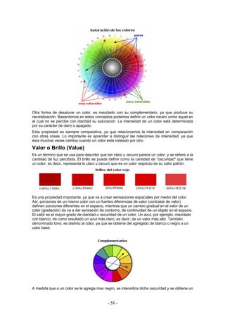 Otra forma de desaturar un color, es mezclarlo con su complementario, ya que produce su
neutralización. Basándonos en estos conceptos podemos definir un color neutro como aquel en
el cual no se percibe con claridad su saturación. La intensidad de un color está determinada
por su carácter de claro o apagado.
Esta propiedad es siempre comparativa, ya que relacionamos la intensidad en comparación
con otras cosas. Lo importante es aprender a distinguir las relaciones de intensidad, ya que
ésta muchas veces cambia cuando un color está rodeado por otro.
Valor o Brillo (Value)
Es un término que se usa para describir que tan claro u oscuro parece un color, y se refiere a la
cantidad de luz percibida. El brillo se puede definir como la cantidad de "oscuridad" que tiene
un color, es decir, representa lo claro u oscuro que es un color respecto de su color patrón.
Es una propiedad importante, ya que va a crear sensaciones espaciales por medio del color.
Así, porciones de un mismo color con un fuertes diferencias de valor (contraste de valor)
definen porciones diferentes en el espacio, mientras que un cambio gradual en el valor de un
color (gradación) da va a dar sensación de contorno, de continuidad de un objeto en el espacio.
El valor es el mayor grado de claridad u oscuridad de un color. Un azul, por ejemplo, mezclado
con blanco, da como resultado un azul más claro, es decir, de un valor más alto. También
denominado tono, es distinto al color, ya que se obtiene del agregado de blanco o negro a un
color base.
A medida que a un color se le agrega mas negro, se intensifica dicha oscuridad y se obtiene un
- 58 -
 