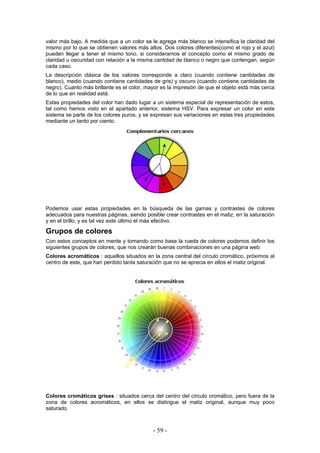 valor más bajo. A medida que a un color se le agrega más blanco se intensifica la claridad del
mismo por lo que se obtienen valores más altos. Dos colores diferentes(como el rojo y el azul)
pueden llegar a tener el mismo tono, si consideramos el concepto como el mismo grado de
claridad u oscuridad con relación a la misma cantidad de blanco o negro que contengan, según
cada caso.
La descripción clásica de los valores corresponde a claro (cuando contiene cantidades de
blanco), medio (cuando contiene cantidades de gris) y oscuro (cuando contiene cantidades de
negro). Cuanto más brillante es el color, mayor es la impresión de que el objeto está más cerca
de lo que en realidad está.
Estas propiedades del color han dado lugar a un sistema especial de representación de estos,
tal como hemos visto en el apartado anterior, sistema HSV. Para expresar un color en este
sistema se parte de los colores puros, y se expresan sus variaciones en estas tres propiedades
mediante un tanto por ciento.
Podemos usar estas propiedades en la búsqueda de las gamas y contrastes de colores
adecuados para nuestras páginas, siendo posible crear contrastes en el matiz, en la saturación
y en el brillo, y es tal vez este último el más efectivo.
Grupos de colores
Con estos conceptos en mente y tomando como base la rueda de colores podemos definir los
siguientes grupos de colores, que nos crearán buenas combinaciones en una página web:
Colores acromáticos : aquellos situados en la zona central del círculo cromático, próximos al
centro de este, que han perdido tanta saturación que no se aprecia en ellos el matiz original.
Colores cromáticos grises : situados cerca del centro del círculo cromático, pero fuera de la
zona de colores acromáticos, en ellos se distingue el matiz original, aunque muy poco
saturado.
- 59 -
 
