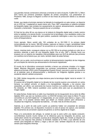 Las grandes marcas comenzaron entonces a tomarse en serio el asunto. Fujifilm ES-1 y Nikon
SVC fueron los primeros prototipos digitales de ambas compañías. Los presentaron en
Photokina 1985, aunque no llegaron a entrar en las líneas de producción debido a su elevado
coste.
Kodak, que desde el principio siempre ha liderado la investigación en este campo, ya disponía
de un CCD de 1 megapíxel en aquel mismo año. Para 1987, presentaba un sistema completo
de fotografía digital, que contaba con equipamiento de captura, almacenamiento, visualización,
impresión y transmisión. Tampoco pasaría de ser un prototipo.
El final de los años 80 es una época en la todavía la fotografía digital está a medio camino
entre la realidad y la ciencia ficción. La juventud de la tecnología y sus resultados unida a los
precios astronómicos la alejan del gran público, quedando restringida a usos muy concretos,
como el fotoperiodismo.
Como ejemplo, Nikon vendió sólo 100 unidades de su QV-1000 C, la primera digital
comercializada por la marca. 380.000 píxeles, capturas en blanco y negro, sensibilidad hasta
1600 ISO y adaptador para montura F la convertirían en un modelo de referencia de la época.
Canon, mientras tanto, conseguía colarse con su RC-760 en la primera portada en color de un
periódico obtenida a partir de una fotografía digital. Era el año 1987 y Minolta hacía sus
ensayos con un sistema de respaldos intercambiables para sus SLR de película (las primeras
con autofoco de la historia que, por cierto, también datan de estas fechas).
Fujifilm, por su parte, era la primera en sustituir el almacenamiento magnético de las imágenes
por una tarjeta de memoria que almacenaba la información digitalizada.
El mundo de la informática comenzaría también a lanzar sus primeras miradas a la imagen
digital. Mientras Macintosh presentaba sus primeras computadoras domésticas en 1984,
aparecía el formato JPEG (Joint Photographers Experts Group), que poco a poco se convertiría
en el estándar para el almacenamiento y distribución de imágenes digitales gracias a su
excelente relación calidad-compresión.
En 1990, Adobe inauguraba una etapa decisiva para la tecnología digital: nacía la versión 1.0
de Photoshop.
El avance de la fotografía digital en la década de los noventa supone una evolución en varios
tiempos. La calidad, primero, el diseño y la manejabilidad, después, y los precios más
asequibles, por último, van acercando los nuevos inventos a un público cada vez más amplio.
No obstante, en 1990, todavía quedaban unos cuantos años para que se popularizara la
imagen digital.
En estas fechas, Kodak daría un salto muy importante con la inauguración de su serie de réflex
digitales DCS, que aún se mantiene activa. La DCS100 tomaba como base la Nikon F3 para
convertirla en una SLR digital de 1,3 megapíxeles, en una versión para blanco y negro y otra
para color. A la pesada cámara había que añadir un módulo exterior para almacenar y
visualizar las imágenes, transportar las baterías… En total, más de 25 kilos de peso.
Además, es a partir de este punto cuanto ya podemos hablar con propiedad de cámaras
digitales. Por primera vez, el dispositivo incorpora no solo el sensor de captura, sino también
los mecanismos de conversión capaces de generar un archivo digital de la imagen.
Pese a lo contundente del artilugio, la verdad es que la serie sufrió una rápida evolución,
convirtiéndose durante mucho tiempo en la referencia para los fotógrafos de prensa, que
continuaban siendo los principales usuarios de la fotografía digital. Así, Kodak ya disponía en
1994 de una máquina más práctica, la DCS420, basada en la F90x y que además de una
versión para fotografía en blanco y negro y otra en color, también disponía de una curiosa
versión para fotografía infrarroja.
- 6 -
 