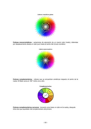 Colores monocromáticos : variaciones de saturación de un mismo color (matiz), obtenidas
por desplazamiento desde un color puro hasta el centro del círculo cromático.
Colores complementarios : colores que se encuentran simétricos respecto al centro de la
rueda. El Matiz varía en 180 º entre uno y otro.
Colores complementarios cercanos : tomando como base un color en la rueda y después
otros dos que equidisten del complementario del primero.
- 60 -
 