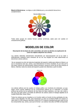 Mezcla brillante-tenue : se elige un color brillante puro y una variación tenue de su
complementario.
Todos estos grupos de colores forman paletas armónicas, aptas para ser usadas en
composiciones gráficas.
MMOODDEELLOOSS DDEE CCOOLLOORR
Descripción de los tipos de color conocidos, así como se aborda una explicación de
como los objetos adquieren los colores.
Los colores obtenidos directamente naturalmente por descomposición de la luz solar o
artificialmente mediante focos emisores de luz de una longitud de onda determinada se
denominan colores aditivos.
No es necesaria la unión de todas las longitudes del espectro visible para obtener el blanco, ya
que si mezclamos solo rojo, verde y azul obtendremos el mismo resultado. Es por esto por lo
que estos colores son denominados colores primarios, porque la suma de los tres produce el
blanco. Además, todos los colores del espectro pueden ser obtenidos a partir de ellos.
Los colores aditivos son los usados en trabajo gráfico con monitores de ordenador, ya que,
según vimos cuando hablamos de los componentes gráficos de un ordenador, el monitor
produce los puntos de luz partiendo de tres tubos de rayos catódicos, uno rojo, otro verde y
otro azul. Por este motivo, el modelo de definición de colores usado en trabajos digitales es el
modelo RGB (Red, Green, Blue).
Todos los colores que se visualizan en el monitor están en función de las cantidades de rojo,
verde y azul utilizadas. Por ello, para representar un color en el sistema RGB se le asigna un
valor entre 0 y 255 (notación decimal) o entre 00 y FF (notación hexadecimal) para cada uno de
los componentes rojo, verde y azul que lo forman. Los valores más altos de RGB corresponden
- 62 -
 