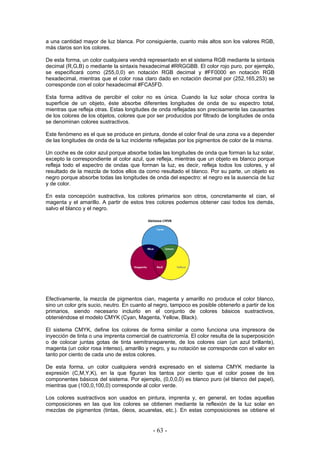 a una cantidad mayor de luz blanca. Por consiguiente, cuanto más altos son los valores RGB,
más claros son los colores.
De esta forma, un color cualquiera vendrá representado en el sistema RGB mediante la sintaxis
decimal (R,G,B) o mediante la sintaxis hexadecimal #RRGGBB. El color rojo puro, por ejemplo,
se especificará como (255,0,0) en notación RGB decimal y #FF0000 en notación RGB
hexadecimal, mientras que el color rosa claro dado en notación decimal por (252,165,253) se
corresponde con el color hexadecimal #FCA5FD.
Esta forma aditiva de percibir el color no es única. Cuando la luz solar choca contra la
superficie de un objeto, éste absorbe diferentes longitudes de onda de su espectro total,
mientras que refleja otras. Estas longitudes de onda reflejadas son precisamente las causantes
de los colores de los objetos, colores que por ser producidos por filtrado de longitudes de onda
se denominan colores sustractivos.
Este fenómeno es el que se produce en pintura, donde el color final de una zona va a depender
de las longitudes de onda de la luz incidente reflejadas por los pigmentos de color de la misma.
Un coche es de color azul porque absorbe todas las longitudes de onda que forman la luz solar,
excepto la correspondiente al color azul, que refleja, mientras que un objeto es blanco porque
refleja todo el espectro de ondas que forman la luz, es decir, refleja todos los colores, y el
resultado de la mezcla de todos ellos da como resultado el blanco. Por su parte, un objeto es
negro porque absorbe todas las longitudes de onda del espectro: el negro es la ausencia de luz
y de color.
En esta concepción sustractiva, los colores primarios son otros, concretamente el cian, el
magenta y el amarillo. A partir de estos tres colores podemos obtener casi todos los demás,
salvo el blanco y el negro.
Efectivamente, la mezcla de pigmentos cian, magenta y amarillo no produce el color blanco,
sino un color gris sucio, neutro. En cuanto al negro, tampoco es posible obtenerlo a partir de los
primarios, siendo necesario incluirlo en el conjunto de colores básicos sustractivos,
obteniéndose el modelo CMYK (Cyan, Magenta, Yellow, Black).
El sistema CMYK, define los colores de forma similar a como funciona una impresora de
inyección de tinta o una imprenta comercial de cuatricromía. El color resulta de la superposición
o de colocar juntas gotas de tinta semitransparente, de los colores cian (un azul brillante),
magenta (un color rosa intenso), amarillo y negro, y su notación se corresponde con el valor en
tanto por ciento de cada uno de estos colores.
De esta forma, un color cualquiera vendrá expresado en el sistema CMYK mediante la
expresión (C,M,Y,K), en la que figuran los tantos por ciento que el color posee de los
componentes básicos del sistema. Por ejemplo, (0,0,0,0) es blanco puro (el blanco del papel),
mientras que (100,0,100,0) corresponde al color verde.
Los colores sustractivos son usados en pintura, imprenta y, en general, en todas aquellas
composiciones en las que los colores se obtienen mediante la reflexión de la luz solar en
mezclas de pigmentos (tintas, óleos, acuarelas, etc.). En estas composiciones se obtiene el
- 63 -
 