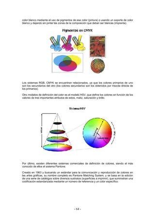 color blanco mediante el uso de pigmentos de ese color (pintura) o usando un soporte de color
blanco y dejando sin pintar las zonas de la composición que deban ser blancas (imprenta).
Los sistemas RGB, CMYK se encuentran relacionados, ya que los colores primarios de uno
son los secundarios del otro (los colores secundarios son los obtenidos por mezcla directa de
los primarios).
Otro modelos de definición del color es el modelo HSV, que define los colores en función de los
valores de tres importantes atributos de estos, matiz, saturación y brillo.
Por último, existen diferentes sistemas comerciales de definición de colores, siendo el más
conocido de ellos el sistema Pantone.
Creado en 1963 y buscando un estándar para la comunicación y reproducción de colores en
las artes gráficas, su nombre completo es Pantone Matching System, y se basa en la edición
de una serie de catálogos sobre diversos sustratos (superficies a imprimir), que suministran una
codificación estandarizada mediante un número de referencia y un color específico.
- 64 -
 