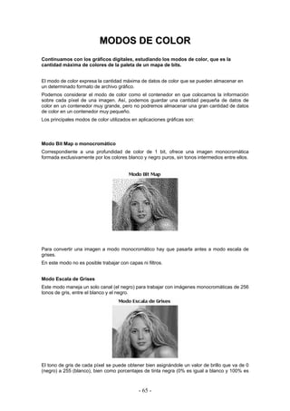 MMOODDOOSS DDEE CCOOLLOORR
Continuamos con los gráficos digitales, estudiando los modos de color, que es la
cantidad máxima de colores de la paleta de un mapa de bits.
El modo de color expresa la cantidad máxima de datos de color que se pueden almacenar en
un determinado formato de archivo gráfico.
Podemos considerar el modo de color como el contenedor en que colocamos la información
sobre cada píxel de una imagen. Así, podemos guardar una cantidad pequeña de datos de
color en un contenedor muy grande, pero no podremos almacenar una gran cantidad de datos
de color en un contenedor muy pequeño.
Los principales modos de color utilizados en aplicaciones gráficas son:
Modo Bit Map o monocromático
Correspondiente a una profundidad de color de 1 bit, ofrece una imagen monocromática
formada exclusivamente por los colores blanco y negro puros, sin tonos intermedios entre ellos.
Para convertir una imagen a modo monocromático hay que pasarla antes a modo escala de
grises.
En este modo no es posible trabajar con capas ni filtros.
Modo Escala de Grises
Este modo maneja un solo canal (el negro) para trabajar con imágenes monocromáticas de 256
tonos de gris, entre el blanco y el negro.
El tono de gris de cada píxel se puede obtener bien asignándole un valor de brillo que va de 0
(negro) a 255 (blanco), bien como porcentajes de tinta negra (0% es igual a blanco y 100% es
- 65 -
 