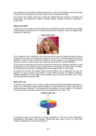 Las imágenes de color RGB se obtienen asignando un valor de intensidad a cada píxel, desde
0 (negro puro) a 255 (blanco puro) para cada uno de los componentes RGB.
Es el modo más versátil, porque es el único que admite todas las opciones y los filtros que
proporcionan las aplicaciones gráficas. Además, admite cualquier formato de grabación y
canales alfa.
Modo Color CMYK
Trabaja con cuatro canales de 8 bits (32 bits de profundidad de color), ofreciendo una imagen
cuatricromática compuesta de los 4 colores primarios para impresión: Cyan (C), Magenta (M),
Amarillo(Y) y Negro (K).
Es un modelo de color sustractivo, en el que la suma de todos los colores primarios produce
teóricamente el negro, que proporciona imágenes a todo color y admite cualquier formato de
grabación, siendo el más conveniente cuando se envía la imagen a una impresora de color
especial o cuando se desea separar los colores para la filmación o imprenta (fotolitos).
Su principal inconveniente es que sólo es operativo en sistemas de impresión industrial y en las
publicaciones de alta calidad, ya que, exceptuando los escáneres de tambor que se emplean
en fotomecánica, el resto de los digitalizadores comerciales trabajan en modo RGB.
El proceso de convertir una imagen RGB al formato CMYK crea un separación de color. En
general, es mejor convertir una imagen al modo CMYK después de haberla modificado.
Modificar imágenes en modo RGB es más eficiente porque los archivos CMYK son un tercio
más grandes que los archivos RGB.
Modo Color Lab
Consiste en tres canales, cada uno de los cuales contiene hasta 256 tonalidades diferentes: un
canal L de Luminosidad y dos canales cromáticos, A (que oscila entre verde y rojo) y B (que
oscila entre azul y amarillo). El componente de luminosidad L va de 0 (negro) a 100 (blanco).
Los componentes A (eje rojo-verde) y B (eje azul-amarillo) van de +120 a -120.
El modelo de color Lab se basa en el modelo propuesto en 1931 por la CIE (Commission
Internationale d'Eclairage) como estándar internacional para medir el color. En 1976, este
modelo se perfeccionó y se denominó CIE Lab.
- 67 -
 