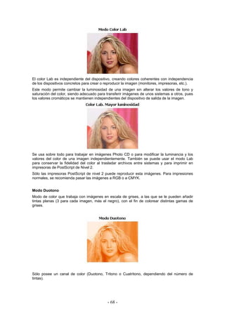 El color Lab es independiente del dispositivo, creando colores coherentes con independencia
de los dispositivos concretos para crear o reproducir la imagen (monitores, impresoras, etc.).
Este modo permite cambiar la luminosidad de una imagen sin alterar los valores de tono y
saturación del color, siendo adecuado para transferir imágenes de unos sistemas a otros, pues
los valores cromáticos se mantienen independientes del dispositivo de salida de la imagen.
Se usa sobre todo para trabajar en imágenes Photo CD o para modificar la luminancia y los
valores del color de una imagen independientemente. También se puede usar el modo Lab
para conservar la fidelidad del color al trasladar archivos entre sistemas y para imprimir en
impresoras de PostScript de Nivel 2.
Sólo las impresoras PostScript de nivel 2 puede reproducir esta imágenes. Para impresiones
normales, se recomienda pasar las imágenes a RGB o a CMYK.
Modo Duotono
Modo de color que trabaja con imágenes en escala de grises, a las que se le pueden añadir
tintas planas (3 para cada imagen, más el negro), con el fin de colorear distintas gamas de
grises.
Sólo posee un canal de color (Duotono, Tritono o Cuatritono, dependiendo del número de
tintas).
- 68 -
 