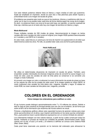 Con este método podemos obtener fotos en blanco y negro viradas al color que queramos.
Suele ser empleado en impresión, donde se usan dos o más planchas para añadir riqueza y
profundidad tonal a una imagen de escala de grises.
El problema que presenta este modo es que en los duotonos, tritonos y cuadritonos sólo hay un
canal, por lo que no es posible tratar cada tinta de forma distinta según las zonas de la imagen.
Es decir, no podemos hacer una zona en la que solo haya, por ejemplo, un parche cuadrado de
tinta roja, mientras que en el resto sólo hay una imagen de semitono en blanco y negro.
Modo Multicanal
Posee múltiples canales de 256 niveles de grises, descomponiendo la imagen en tantos
canales alfa como canales de color tuviera el original (una imagen RGB quedará descompuesta
en 3 canales y una CMYK en 4 canales).
En este modo, cada tinta es un canal que a la hora de imprimir se superpondrá en el orden que
determinemos sobre los otros. Por ello, es posible tratar cada zona de forma particularizada.
Se utiliza en determinadas situaciones de impresión en escala de grises. También, para
ensamblar canales individuales de diversas imágenes antes de convertir la nueva imagen a un
modo de color, pues los canales de color de tinta plana se conservan si se convierte una
imagen a modo multicanal.
Al convertir una imagen en color a multicanal, la nueva información de escala de grises se basa
en los valores de color de los píxeles de cada canal. Si la imagen estaba en modo CMYK, el
modo multicanal crea canales de tinta plana cian, magenta, amarilla y negra. Si estaba en
modo RGB, se crean canales de tinta plana cian, magenta y amarilla.
CCOOLLOORREESS EENN EELL OORRDDEENNAADDOORR
Cómo trabajan los ordenadores para codificar un color.
El ojo humano puede distinguir aproximadamente entre 7 y 10 millones de colores. Debido a
esto la vista es para nosotros el principal sentido que nos une con el exterior, de tal forma que
sobre el 80% de la información que recibimos del mundo exterior es visual.
Pintores y diseñadores gráficos utilizan esta capacidad humana de apreciar colores para crear
obras que profundicen en el alma y que inspiren sentimientos en los seres que las contemplan.
Pero ¿qué podemos hacer cuando debemos expresarnos con un número limitado de colores?.
Los ordenadores trabajan con tres colores básicos, a partir de los cuales construyen todos los
demás, mediante un proceso de mezcla por unidades de pantalla, denominadas pixels. Estos
colores son el rojo, el azul y el verde, y el sistema sí definido se conoce como sistema RGB
(Red, Green, Blue).
Cada píxel tiene reservada una posición en la memoria del ordenador para almacenar la
- 69 -
 