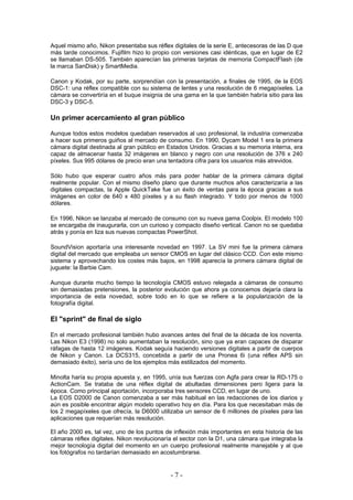 Aquel mismo año, Nikon presentaba sus réflex digitales de la serie E, antecesoras de las D que
más tarde conocimos. Fujifilm hizo lo propio con versiones casi idénticas, que en lugar de E2
se llamaban DS-505. También aparecían las primeras tarjetas de memoria CompactFlash (de
la marca SanDisk) y SmartMedia.
Canon y Kodak, por su parte, sorprendían con la presentación, a finales de 1995, de la EOS
DSC-1: una réflex compatible con su sistema de lentes y una resolución de 6 megapíxeles. La
cámara se convertiría en el buque insignia de una gama en la que también habría sitio para las
DSC-3 y DSC-5.
Un primer acercamiento al gran público
Aunque todos estos modelos quedaban reservados al uso profesional, la industria comenzaba
a hacer sus primeros guiños al mercado de consumo. En 1990, Dycam Model 1 era la primera
cámara digital destinada al gran público en Estados Unidos. Gracias a su memoria interna, era
capaz de almacenar hasta 32 imágenes en blanco y negro con una resolución de 376 x 240
píxeles. Sus 995 dólares de precio eran una tentadora cifra para los usuarios más atrevidos.
Sólo hubo que esperar cuatro años más para poder hablar de la primera cámara digital
realmente popular. Con el mismo diseño plano que durante muchos años caracterizaría a las
digitales compactas, la Apple QuickTake fue un éxito de ventas para la época gracias a sus
imágenes en color de 640 x 480 píxeles y a su flash integrado. Y todo por menos de 1000
dólares.
En 1996, Nikon se lanzaba al mercado de consumo con su nueva gama Coolpix. El modelo 100
se encargaba de inaugurarla, con un curioso y compacto diseño vertical. Canon no se quedaba
atrás y ponía en liza sus nuevas compactas PowerShot.
SoundVision aportaría una interesante novedad en 1997. La SV mini fue la primera cámara
digital del mercado que empleaba un sensor CMOS en lugar del clásico CCD. Con este mismo
sistema y aprovechando los costes más bajos, en 1998 aparecía la primera cámara digital de
juguete: la Barbie Cam.
Aunque durante mucho tiempo la tecnología CMOS estuvo relegada a cámaras de consumo
sin demasiadas pretensiones, la posterior evolución que ahora ya conocemos dejaría clara la
importancia de esta novedad, sobre todo en lo que se refiere a la popularización de la
fotografía digital.
El "sprint" de final de siglo
En el mercado profesional también hubo avances antes del final de la década de los noventa.
Las Nikon E3 (1998) no solo aumentaban la resolución, sino que ya eran capaces de disparar
ráfagas de hasta 12 imágenes. Kodak seguía haciendo versiones digitales a partir de cuerpos
de Nikon y Canon. La DCS315, concebida a partir de una Pronea 6i (una réflex APS sin
demasiado éxito), sería uno de los ejemplos más estilizados del momento.
Minolta haría su propia apuesta y, en 1995, unía sus fuerzas con Agfa para crear la RD-175 o
ActionCam. Se trataba de una réflex digital de abultadas dimensiones pero ligera para la
época. Como principal aportación, incorporaba tres sensores CCD, en lugar de uno.
La EOS D2000 de Canon comenzaba a ser más habitual en las redacciones de los diarios y
aún es posible encontrar algún modelo operativo hoy en día. Para los que necesitaban más de
los 2 megapíxeles que ofrecía, la D6000 utilizaba un sensor de 6 millones de píxeles para las
aplicaciones que requerían más resolución.
El año 2000 es, tal vez, uno de los puntos de inflexión más importantes en esta historia de las
cámaras réflex digitales. Nikon revolucionaría el sector con la D1, una cámara que integraba la
mejor tecnología digital del momento en un cuerpo profesional realmente manejable y al que
los fotógrafos no tardarían demasiado en acostumbrarse.
- 7 -
 