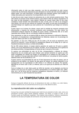 información sobre el color que debe presentar. Los bits de profundidad de color marcan
cuántos bits de información disponemos para almacenar el número del color asociado según la
paleta usada. Con esta información, la tarjeta gráfica del ordenador genera unas señales de
voltaje adecuadas para representar el correspondiente color en el monitor.
A más bits por píxel, mayor número de variaciones de un color primario podemos tener. Para
256 colores se precisan 8 bits (sistema básico), para obtener miles de colores necesitamos 16
bits (color de alta densidad) y para obtener millones de colores hacen falta 24 bits (color
verdadero). Existe también otra profundidad de color, 32 bits, pero con ella no se consiguen
más colores, sino que los que usemos se muestren más rápido, ya que para el procesador es
más fácil trabajar con registros que sean potencia de 2 (recordemos que trabaja con números
binarios).
Cuanto mayor es el número de colores, mayor será la cantidad de memoria necesaria para
almacenarlos y mayores los recursos necesarios para procesarlos. Por este motivo, los
ordenadores antiguos disponen de paletas de pocos colores, normalmente 256, al no tener
capacidad para manejar más sin una pérdida notable de prestaciones.
Para representar un color en el sistema RGB se utilizan dos formas de codificación diferentes,
la decimal y la hexadecimal, correspondiéndose los diferentes valores con el porcentaje de
cada color básico que tiene un color determinado.
Por ejemplo, un rojo puro (100% de rojo, 0% de verde y 0% de azul) se expresaría como
(255,0,0) en decimal, y como #FF0000 en hexadecimal (delante de el código de un color en
hexadecimal siempre se sitúa un símbolo almohadilla).
De los 256 colores básicos, el propio sistema operativo de queda con 40 para su gestión
interna, con lo que disponemos de 216 colores. De ellos, 18 se corresponden con la gamas de
los colores primarios, correspondientes a 6 tonos de rojo, 6 de azul y 6 de verde:
Si usamos una profundidad de color de 24 bits, correspondiente a millones de colores,
disponemos de una amplia gama para trabajar, pero siempre teniendo en cuenta que sólo
serán compatibles los colores que tengan su equivalente en el sistema de 256 colores, es
decir, aquellos en los que cada color primario viene definido por una pareja de valores iguales,
debiendo estos ser 00,33,66,99,CC o FF.
Cuando usamos una profundidad de color de 16 bits disponemos de miles de colores, pero el
problema es que debido a la división de esta gama de colores, los valores obtenidos no se
corresponden con los equivalentes en 256 colores ni en millones de colores. Por ejemplo,
#663399 es el mismo color a 256 y a millones, pero no es igual que el obtenido con miles de
colores.
Como el código de un color dado puede ser difícil de recordar, se ha adoptado una lista de
colores a los que se le ha puesto un nombre representativo en el idioma inglés (red, yellow,
olive, etc.), de tal forma que los modernos navegadores interpretan el mismo y lo traducen
internamente por su valor hexadecimal equivalente.
LLAA TTEEMMPPEERRAATTUURRAA DDEE CCOOLLOORR
Aunque el segundo atributo de la luz, la temperatura de color, se refiere a su color básico,
también hablamos de una característica de la luz que va más allá de lo obvio.
La reproducción del color es subjetiva
Aunque hay una gran cantidad de equipo para medir de con precisión el color, este, como una
percepción humana, sigue siendo bastante subjetivo. De hecho, al juzgar el color, el ojo
humano puede ser fácilmente engañado. Para explicar este problema, nosotros necesitamos
estudiar los dos tipos principales de iluminación: la luz del sol y la luz incandescente.
- 70 -
 