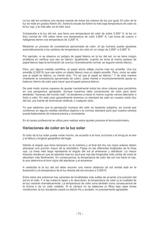 La luz del sol contiene una severa mezcla de todos los colores de luz por igual. El color de la
luz se mide en grados Kelvin (K). Sobre la escala de Kelvin la más baja temperatura de color es
la luz roja, y la más alta, es el color azul.
Comparada a la luz del sol, que tiene una temperatura de color de sobre 5,500° K, la luz un
foco normal de 100 vatios tiene una temperatura de color 2,800° K. Las luces de cuarzo o
halógenas tienen una temperatura de 3,200° K.
Mediante un proceso de consistencia aproximada de color, el ojo humano puede ajustarse
automáticamente a los cambios de temperatura de color en un rango de 2,800° a 5,500° K.
Por ejemplo, si se observa un pedazo de papel blanco en la luz del sol, no se tiene ningún
problema en verificar que eso es blanco. Igualmente, cuando se toma el mismo pedazo de
papel blanco bajo la iluminación de una luz incandescente normal, se seguirá viendo blanco.
Pero, por alguna medida científica, el papel ahora refleja mucha más luz amarilla. Una luz
amarilla (3,200°K) que cae sobre un objeto blanco crea un objeto amarillo. Pero, como se sabe
que el papel es blanco, su mente dice, "Yo sé que el papel es blanco." Y de esta manera
(mediante la consistencia aproximada de color), usted mental e inconscientemente ajusta su
balance interno de color para hacer que el papel parezca blanco.
De este modo somos capaces de ajustar mentalmente todos los otros colores para percibirlos
en una perspectiva apropiada. Aunque hacemos tales correcciones de color para tener
alrededor "escenas del mundo real", no tendemos a hacer lo mismo cuando vemos televisión o
fotos a color. En este caso generalmente tenemos un standard de color en nuestra visión (luz
del sol, una fuente de iluminación artificial, o cualquier otra).
Ya que sabemos que la percepción humana del color es bastante subjetiva, es crucial que
confiemos en alguna medida científica objetiva o la normas standard para que nuestra cámara
pueda balancearse de manera precisa y consistente.
En el campo profesional se utiliza para realizar estos ajustes precisos el termocolorímetro.
Variaciones de color en la luz solar
El color de la luz solar puede variar mucho, de acuerdo a la hora, la bruma o el smog en el aire
y la latitud y longitud geográfica del lugar.
Debido al ángulo que tiene temprano en la mañana y al final del día, los rayos solares deben
atravesar una porción mayor de la atmósfera. Fíjese en las diferentes longitudes de la línea
roja. La línea más larga representa el ángulo del sol al amanecer y atardecer. La mayor
travesía resulta en que se absorbe mas luz azul que roja (las longitudes más cortas de onda se
absorben más fácilmente). En consecuencia, la temperatura de color del sol vira hacia el rojo,
lo que determina el tono rojizo del atardecer y el amanecer.
A mediodía la la luz del sol debe recorrer una menor distancia (el sol cenital está en la
ilustración) y la temperatura de la luz directa del sol cercana a 5.500°K.
Entre estos dos extremos hay variantes de tonalidades más sutiles de acuerdo a la posición del
sol en el cielo. Y si las nubes lo tapan y lo descubren, la temperatura de color (y la cualidad de
la luz) variarán dramáticamente. La temperatura de color varía también como consecuencia de
la bruma o de un cielo nublado. Si la cámara no se balancea (o filtra) bajo esas ismas
condiciones, la luz resultante creará un efecto frío y azulado, no precisamente agradable.
- 71 -
 