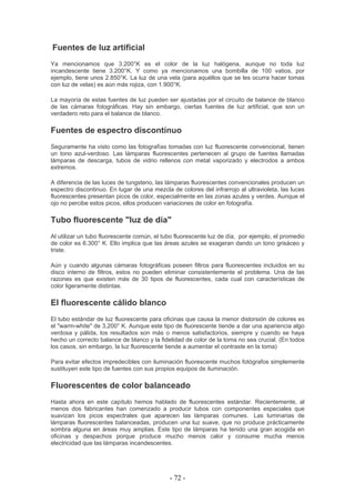 Fuentes de luz artificial
Ya mencionamos que 3.200°K es el color de la luz halógena, aunque no toda luz
incandescente tiene 3.200°K. Y como ya mencionamos una bombilla de 100 vatios, por
ejemplo, tiene unos 2.850°K. La luz de una vela (para aquéllos que se les ocurra hacer tomas
con luz de velas) es aún más rojiza, con 1.900°K.
La mayoría de estas fuentes de luz pueden ser ajustadas por el circuito de balance de blanco
de las cámaras fotográficas. Hay sin embargo, ciertas fuentes de luz artificial, que son un
verdadero reto para el balance de blanco.
Fuentes de espectro discontínuo
Seguramente ha visto como las fotografías tomadas con luz fluorescente convencional, tienen
un tono azul-verdoso. Las lámparas fluorescentes pertenecen al grupo de fuentes llamadas
lámparas de descarga, tubos de vidrio rellenos con metal vaporizado y electrodos a ambos
extremos.
A diferencia de las luces de tungsteno, las lámparas fluorescentes convencionales producen un
espectro discontinuo. En lugar de una mezcla de colores del infrarrojo al ultravioleta, las luces
fluorescentes presentan picos de color, especialmente en las zonas azules y verdes. Aunque el
ojo no percibe estos picos, ellos producen variaciones de color en fotografía.
Tubo fluorescente "luz de día"
Al utilizar un tubo fluorescente común, el tubo fluorescente luz de día, por ejemplo, el promedio
de color es 6.300° K. Ello implica que las áreas azules se exageran dando un tono grisáceo y
triste.
Aún y cuando algunas cámaras fotográficas poseen filtros para fluorescentes incluidos en su
disco interno de filtros, estos no pueden eliminar consistentemente el problema. Una de las
razones es que existen más de 30 tipos de fluorescentes, cada cual con características de
color ligeramente distintas.
El fluorescente cálido blanco
El tubo estándar de luz fluorescente para oficinas que causa la menor distorsión de colores es
el "warm-white" de 3,200° K. Aunque este tipo de fluorescente tiende a dar una apariencia algo
verdosa y pálida, los resultados son más o menos satisfactorios, siempre y cuando se haya
hecho un correcto balance de blanco y la fidelidad de color de la toma no sea crucial. (En todos
los casos, sin embargo, la luz fluorescente tiende a aumentar el contraste en la toma)
Para evitar efectos impredecibles con iluminación fluorescente muchos fotógrafos simplemente
sustituyen este tipo de fuentes con sus propios equipos de iluminación.
Fluorescentes de color balanceado
Hasta ahora en este capítulo hemos hablado de fluorescentes estándar. Recientemente, al
menos dos fabricantes han comenzado a producir tubos con componentes especiales que
suavizan los picos espectrales que aparecen las lámparas comunes. Las luminarias de
lámparas fluorescentes balanceadas, producen una luz suave, que no produce prácticamente
sombra alguna en áreas muy amplias. Este tipo de lámparas ha tenido una gran acogida en
oficinas y despachos porque produce mucho menos calor y consume mucha menos
electricidad que las lámparas incandescentes.
- 72 -
 