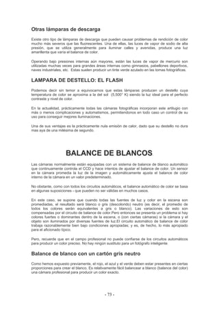 Otras lámparas de descarga
Existe otro tipo de lámparas de descarga que pueden causar problemas de rendición de color
mucho más severos que las fluorescentes. Una de ellas, las luces de vapor de sodio de alta
presión, que se utiliza generalmente para iluminar calles y avenidas, produce una luz
amarillenta que varía el balance de color.
Operando bajo presiones internas aún mayores, están las luces de vapor de mercurio son
utilizadas muchas veces para grandes áreas internas como gimnasios, pabellones deportivos,
naves industriales, etc. Estas suelen producir un tinte verde azulado en las tomas fotográficas.
LAMPARA DE DESTELLO: EL FLASH
Podemos decir sin temor a equivocarnos que estas lámparas producen un destello cuya
temperatura de color se aproxima a la del sol (5,500° K) siendo la luz ideal para el perfecto
contraste y nivel de color.
En la actualidad, prácticamente todas las cámaras fotográficas incorporan este artilugio con
más o menos complicaciones y automatismos, permitiendonos en todo caso un control de su
uso para conseguir mejores iluminaciones.
Una de sus ventajas es la prácticamente nula emisión de calor, dado que su destello no dura
mas aya de una milésima de segundo.
BBAALLAANNCCEE DDEE BBLLAANNCCOOSS.
Las cámaras normalmente están equipadas con un sistema de balance de blanco automático
que continuamente controla el CCD y hace intentos de ajustar el balance de color. Un sensor
en la cámara promedia la luz de la imagen y automáticamente ajusta el balance de color
interno de la cámara en un valor predeterminado.
No obstante, como con todos los circuitos automáticos, el balance automático de color se basa
en algunas suposiciones - que pueden no ser válidas en muchos casos.
En este caso, se supone que cuando todas las fuentes de luz y color en la escena son
promediadas, el resultado será blanco o gris (descolorido) neutro (es decir, el promedio de
todos los colores serán equivalentes a gris o blanco). Las variaciones de esto son
compensadas por el circuito de balance de color.Pero entonces se presenta un problema si hay
colores fuertes o dominantes dentro de la escena, o (con ciertas cámaras) si la cámara y el
objeto son iluminados por diversas fuentes de luz.El circuito automático de balance de color
trabaja razonablemente bien bajo condiciones apropiadas; y es, de hecho, lo más apropiado
para el aficionado típico.
Pero, recuerde que en el campo profesional no puede confiarse de los circuitos automáticos
para producir un color preciso. No hay ningún sustituto para un fotógrafo inteligente.
Balance de blanco con un cartón gris neutro
Como hemos expuesto previamente, el rojo, el azul y el verde deben estar presentes en ciertas
proporciones para crear el blanco. Es relativamente fácil balancear a blanco (balance del color)
una cámara profesional para producir un color exacto.
- 73 -
 