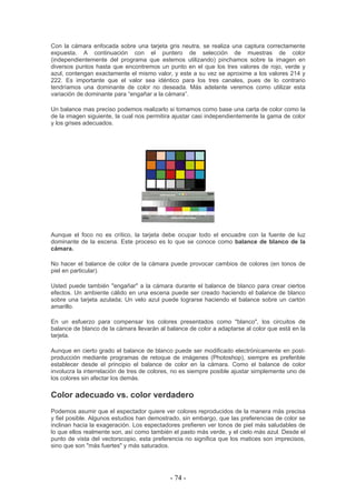 Con la cámara enfocada sobre una tarjeta gris neutra, se realiza una captura correctamente
expuesta. A continuación con el puntero de selección de muestras de color
(independientemente del programa que estemos utilizando) pinchamos sobre la imagen en
diversos puntos hasta que encontremos un punto en el que los tres valores de rojo, verde y
azul, contengan exactamente el mismo valor, y este a su vez se aproxime a los valores 214 y
222. Es importante que el valor sea idéntico para los tres canales, pues de lo contrario
tendríamos una dominante de color no deseada. Más adelante veremos como utilizar esta
variación de dominante para “engañar a la cámara”.
Un balance mas preciso podemos realizarlo si tomamos como base una carta de color como la
de la imagen siguiente, la cual nos permitira ajustar casi independientemente la gama de color
y los grises adecuados.
Aunque el foco no es crítico, la tarjeta debe ocupar todo el encuadre con la fuente de luz
dominante de la escena. Este proceso es lo que se conoce como balance de blanco de la
cámara.
No hacer el balance de color de la cámara puede provocar cambios de colores (en tonos de
piel en particular).
Usted puede también "engañar" a la cámara durante el balance de blanco para crear ciertos
efectos. Un ambiente cálido en una escena puede ser creado haciendo el balance de blanco
sobre una tarjeta azulada; Un velo azul puede lograrse haciendo el balance sobre un cartón
amarillo.
En un esfuerzo para compensar los colores presentados como "blanco", los circuitos de
balance de blanco de la cámara llevarán al balance de color a adaptarse al color que está en la
tarjeta.
Aunque en cierto grado el balance de blanco puede ser modificado electrónicamente en post-
producción mediante programas de retoque de imágenes (Photoshop), siempre es preferible
establecer desde el principio el balance de color en la cámara. Como el balance de color
involucra la interrelación de tres de colores, no es siempre posible ajustar simplemente uno de
los colores sin afectar los demás.
Color adecuado vs. color verdadero
Podemos asumir que el espectador quiere ver colores reproducidos de la manera más precisa
y fiel posible. Algunos estudios han demostrado, sin embargo, que las preferencias de color se
inclinan hacia la exageración. Los espectadores prefieren ver tonos de piel más saludables de
lo que ellos realmente son, así como también el pasto más verde, y el cielo más azul. Desde el
punto de vista del vectorscopio, esta preferencia no significa que los matices son imprecisos,
sino que son "más fuertes" y más saturados.
- 74 -
 