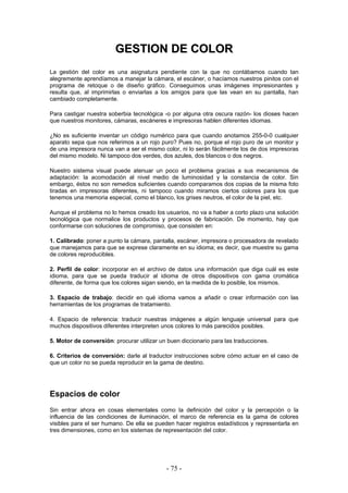GGEESSTTIIOONN DDEE CCOOLLOORR
La gestión del color es una asignatura pendiente con la que no contábamos cuando tan
alegremente aprendíamos a manejar la cámara, el escáner, o hacíamos nuestros pinitos con el
programa de retoque o de diseño gráfico. Conseguimos unas imágenes impresionantes y
resulta que, al imprimirlas o enviarlas a los amigos para que las vean en su pantalla, han
cambiado completamente.
Para castigar nuestra soberbia tecnológica -o por alguna otra oscura razón- los dioses hacen
que nuestros monitores, cámaras, escáneres e impresoras hablen diferentes idiomas.
¿No es suficiente inventar un código numérico para que cuando anotamos 255-0-0 cualquier
aparato sepa que nos referimos a un rojo puro? Pues no, porque el rojo puro de un monitor y
de una impresora nunca van a ser el mismo color, ni lo serán fácilmente los de dos impresoras
del mismo modelo. Ni tampoco dos verdes, dos azules, dos blancos o dos negros.
Nuestro sistema visual puede atenuar un poco el problema gracias a sus mecanismos de
adaptación: la acomodación al nivel medio de luminosidad y la constancia de color. Sin
embargo, éstos no son remedios suficientes cuando comparamos dos copias de la misma foto
tiradas en impresoras diferentes, ni tampoco cuando miramos ciertos colores para los que
tenemos una memoria especial, como el blanco, los grises neutros, el color de la piel, etc.
Aunque el problema no lo hemos creado los usuarios, no va a haber a corto plazo una solución
tecnológica que normalice los productos y procesos de fabricación. De momento, hay que
conformarse con soluciones de compromiso, que consisten en:
1. Calibrado: poner a punto la cámara, pantalla, escáner, impresora o procesadora de revelado
que manejamos para que se exprese claramente en su idioma; es decir, que muestre su gama
de colores reproducibles.
2. Perfil de color: incorporar en el archivo de datos una información que diga cuál es este
idioma, para que se pueda traducir al idioma de otros dispositivos con gama cromática
diferente, de forma que los colores sigan siendo, en la medida de lo posible, los mismos.
3. Espacio de trabajo: decidir en qué idioma vamos a añadir o crear información con las
herramientas de los programas de tratamiento.
4. Espacio de referencia: traducir nuestras imágenes a algún lenguaje universal para que
muchos dispositivos diferentes interpreten unos colores lo más parecidos posibles.
5. Motor de conversión: procurar utilizar un buen diccionario para las traducciones.
6. Criterios de conversión: darle al traductor instrucciones sobre cómo actuar en el caso de
que un color no se pueda reproducir en la gama de destino.
Espacios de color
Sin entrar ahora en cosas elementales como la definición del color y la percepción o la
influencia de las condiciones de iluminación, el marco de referencia es la gama de colores
visibles para el ser humano. De ella se pueden hacer registros estadísticos y representarla en
tres dimensiones, como en los sistemas de representación del color.
- 75 -
 