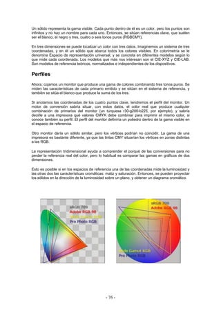 Un sólido representa la gama visible. Cada punto dentro de él es un color, pero los puntos son
infinitos y no hay un nombre para cada uno. Entonces, se sitúan referencias clave, que suelen
ser el blanco, el negro y tres, cuatro o seis tonos puros (RGBCMY).
En tres dimensiones se puede localizar un color con tres datos. Imaginemos un sistema de tres
coordenadas, y en él un sólido que abarca todos los colores visibles. En colorimetría se le
denomina Espacio de representación universal, y se concreta en diferentes modelos según lo
que mide cada coordenada. Los modelos que más nos interesan son el CIE-XYZ y CIE-LAB.
Son modelos de referencia teóricos, normalizados e independientes de los dispositivos.
Perfiles
Ahora, cojamos un monitor que produce una gama de colores combinando tres tonos puros. Se
miden las características de cada primario emitido y se sitúan en el sistema de referencia, y
también se sitúa el blanco que produce la suma de los tres.
Si anotamos las coordenadas de los cuatro puntos clave, tendremos el perfil del monitor. Un
motor de conversión sabría situar, con estos datos, el color real que produce cualquier
combinación de primarios del monitor (un turquesa r30-g200-b225, por ejemplo), y sabría
decirle a una impresora qué valores CMYK debe combinar para imprimir el mismo color, si
conoce también su perfil. El perfil del monitor definiría un poliedro dentro de la gama visible en
el espacio de referencia.
Otro monitor daría un sólido similar, pero los vértices podrían no coincidir. La gama de una
impresora es bastante diferente, ya que las tintas CMY situarían los vértices en zonas distintas
a las RGB.
La representación tridimensional ayuda a comprender el porqué de las conversiones para no
perder la referencia real del color, pero lo habitual es comparar las gamas en gráficos de dos
dimensiones.
Esto es posible si en los espacios de referencia una de las coordenadas mide la luminosidad y
las otras dos las características cromáticas: matiz y saturación. Entonces, se pueden proyectar
los sólidos en la dirección de la luminosidad sobre un plano, y obtener un diagrama cromático.
- 76 -
 
