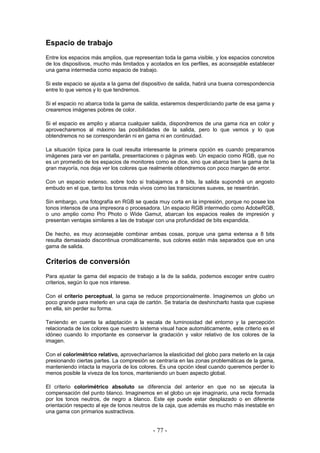 Espacio de trabajo
Entre los espacios más amplios, que representan toda la gama visible, y los espacios concretos
de los dispositivos, mucho más limitados y acotados en los perfiles, es aconsejable establecer
una gama intermedia como espacio de trabajo.
Si este espacio se ajusta a la gama del dispositivo de salida, habrá una buena correspondencia
entre lo que vemos y lo que tendremos.
Si el espacio no abarca toda la gama de salida, estaremos desperdiciando parte de esa gama y
crearemos imágenes pobres de color.
Si el espacio es amplio y abarca cualquier salida, dispondremos de una gama rica en color y
aprovecharemos al máximo las posibilidades de la salida, pero lo que vemos y lo que
obtendremos no se corresponderán ni en gama ni en continuidad.
La situación típica para la cual resulta interesante la primera opción es cuando preparamos
imágenes para ver en pantalla, presentaciones o páginas web. Un espacio como RGB, que no
es un promedio de los espacios de monitores como se dice, sino que abarca bien la gama de la
gran mayoría, nos deja ver los colores que realmente obtendremos con poco margen de error.
Con un espacio extenso, sobre todo si trabajamos a 8 bits, la salida supondrá un angosto
embudo en el que, tanto los tonos más vivos como las transiciones suaves, se resentirán.
Sin embargo, una fotografía en RGB se queda muy corta en la impresión, porque no posee los
tonos intensos de una impresora o procesadora. Un espacio RGB intermedio como AdobeRGB,
o uno amplio como Pro Photo o Wide Gamut, abarcan los espacios reales de impresión y
presentan ventajas similares a las de trabajar con una profundidad de bits expandida.
De hecho, es muy aconsejable combinar ambas cosas, porque una gama extensa a 8 bits
resulta demasiado discontinua cromáticamente, sus colores están más separados que en una
gama de salida.
Criterios de conversión
Para ajustar la gama del espacio de trabajo a la de la salida, podemos escoger entre cuatro
criterios, según lo que nos interese.
Con el criterio perceptual, la gama se reduce proporcionalmente. Imaginemos un globo un
poco grande para meterlo en una caja de cartón. Se trataría de deshincharlo hasta que cupiese
en ella, sin perder su forma.
Teniendo en cuenta la adaptación a la escala de luminosidad del entorno y la percepción
relacionada de los colores que nuestro sistema visual hace automáticamente, este criterio es el
idóneo cuando lo importante es conservar la gradación y valor relativo de los colores de la
imagen.
Con el colorimétrico relativo, aprovecharíamos la elasticidad del globo para meterlo en la caja
presionando ciertas partes. La compresión se centraría en las zonas problemáticas de la gama,
manteniendo intacta la mayoría de los colores. Es una opción ideal cuando queremos perder lo
menos posible la viveza de los tonos, manteniendo un buen aspecto global.
El criterio colorimétrico absoluto se diferencia del anterior en que no se ejecuta la
compensación del punto blanco. Imaginemos en el globo un eje imaginario, una recta formada
por los tonos neutros, de negro a blanco. Este eje puede estar desplazado o en diferente
orientación respecto al eje de tonos neutros de la caja, que además es mucho más inestable en
una gama con primarios sustractivos.
- 77 -
 