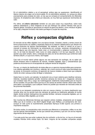 En el colorimétrico relativo y en el perceptual, ambos ejes se superponen, identificando el
blanco máximo de origen con el de la salida. En el colorimétrico absoluto, no, porque se utiliza
precisamente para pruebas de color, en las que se compara el comportamiento de diferentes
espacios. Si empleamos este criterio por descuido, es muy fácil que aparezcan dominantes de
color.
Por último, el criterio saturación también se usa para cosas muy específicas, sobre todo
gráficos estadísticos y otras imágenes en las que distinguir los colores interesa más que el
aspecto global. Consiste en aprovechar al máximo la gama de destino, como introducir el globo
en la caja y después hincharlo más hasta que llegue a ocupar las esquinas.
RRééfflleexx yy ccoommppaaccttaass ddiiggiittaalleess
El mercado de las réflex digitales vive una época dorada. Variedad, interés y ventas crecen de
forma proporcional a la notable y esperada mejora en la relación calidad-precio que ofrecen los
nuevos productos de ópticas intercambiables. No obstante, es éste un campo en el que a
menudo el exceso de información se entremezcla con rumores, versiones contradictorias e
incluso alguna que otra leyenda, hasta crear un incomprensible y peligroso combinado. Por
eso, no se trata de descubrir nada nuevo en estas páginas ni en las que seguirán, sino de
aportar una visión amplia, clara y ordenada de cada uno de los elementos que conforman este
territorio DSLR o, lo que es lo mismo, SLR digital.
Casi todo el mundo habrá sufrido alguna vez esa sensación de naufragio, de no saber por
dónde empezar ante la avalancha de marcas, modelos digitales, tipos y características que
podemos encontrarnos en el escaparate de cualquier tienda de fotografía.
Por eso, un intento de clasificación de todas ellas es un ejercicio imprescindible para comenzar.
Los criterios aplicables son muchos y, además, tal y como ocurre en toda nueva tecnología que
se precie, la innovación continúa y la aparición de nuevos modelos a diario hace que cualquier
intento de orden caduque antes de llegar a redactarse.
Hasta hace no mucho, por ejemplo, la resolución era un buen sistema para clasificar cámaras.
Además, resultaba bastante sencillo: teníamos cámaras de menos de 1 megapíxel, cámaras
que rondaban esta cifra y, luego, las multimegapíxel, totalmente inalcanzables para la mayoría
de los mortales. Ni que decir tiene que hoy en día carece de sentido intentar utilizar este criterio
para definir una tipología y que cualquier intento es posible que necesite ser renovado antes de
las próximas Navidades.
Así que no es necesario complicarse la vida con nuevos criterios. La misma clasificación que
durante años nos ha servido para las cámaras de película es totalmente aplicable al mundo
digital, donde también distinguimos dos grandes familias: cámaras compactas digitales, por un
lado, y cámaras réflex digitales, por el otro.
Son muchas las diferencias técnicas que separan ambos modelos, empezando por el espejo
réflex que da el nombre a las dSLR (digital Single Lens Reflex) y el pentaprisma del visor,
aunque en este punto la recientemente presentada Olympus E-300 supone una primera e
importante excepción.
De todos modos, la característica más conocida que diferencia a compactas y réflex no es otra
que las ópticas intercambiables, de las que carecen las primeras y que son uno de los mejores
argumentos de las segundas.
Y en este punto hay que evitar cualquier tipo de confusión: a día de hoy, no hay en el mercado
modelos híbridos entre ambos tipos. Es decir, ninguna de las actuales compactas acepta
- 78 -
 