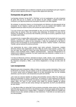 objetivos intercambiables (que no debemos confundir con los convertidores para gran angular o
tele que ofrecen algunas cámaras) ni ninguna réflex digital tiene óptica fija.
Compactas de gama alta
Las llamadas cámaras "de tipo SLR" o "SLR-like", en la voz anglosajona, son sólo compactas
de gama alta que por su diseño, por las ópticas de gran calidad y amplias focales que
incorporan y por algunas prestaciones avanzadas recuerdan a las réflex digitales.
Sin embargo, su estructura interna y su funcionamiento son idénticos a la más pequeña de las
compactas. Si son mejores o peores que las SLR, es ya una cuestión más subjetiva: cada
fotógrafo tendrá que valorar los pros y los contras que cada modelo le ofrece.
Y es que el tema de la óptica intercambiable es sólo una de las características que separan
ambos tipos de cámara. Pero hay muchas otras diferencias. El tamaño y el peso de las
cámaras, por ejemplo, es una de las más evidentes, junto al tipo de usuario y aplicación al que
va dirigido cada modelo.
La presencia de un espejo réflex entre la óptica y el sensor es más importante de lo que podría
parecer a primera vista. Esta característica determina el tipo de visores que emplean las
cámaras (electrónicos u ópticos en las compactas, y réflex con pentaprisma en las SLR) e
incluso el tipo de tecnología en el funcionamiento del sensor: Interline Transfer o Full-Frame
Transfer, que ya veremos en próximos artículos.
Las resoluciones de unas y otras pueden crear cierta confusión. Ciertamente, modelos
diminutos ofrecen más megapíxeles que otros réflex de mucho mayor tamaño y precio. Pero
hay que dejar claro desde ya mismo que estas diferencias en la tecnología, el tamaño del
sensor, el tipo empleado (CCD o CMOS, mayoritariamente)… repercuten directamente en la
calidad de las imágenes resultantes. Por tanto, queda claro que resolución y calidad no son, ni
mucho menos, sinónimos.
Y la lista de diferencias continúa: velocidad de disparo, buffer, retardo, ruido, sensibilidades…
Características todas ellas que derivan directamente del distinto modo de funcionamiento de
las máquinas compactas y réflex, y que iremos desglosando a lo largo de esta serie de
artículos.
Las excepciones
Decíamos que entre compactas y réflex no había, por ahora, puentes intermedios. Pese a que
la afirmación es correcta, hay que matizar un par de cuestiones para ser totalmente precisos.
Ya iremos viendo cómo la fotografía digital no se lleva demasiado bien con las verdades
absolutas y que los "peros" y las excepciones son parte de la familia.
¿Son todas las cámaras digitales de ópticas intercambiables cámaras réflex? No. Desde que
Epson ha presentado su nueva y curiosa R-D1, se inaugura un nuevo segmento de cámaras
telemétricas en el que, evidentemente, las ópticas sí se pueden cambiar, pero donde no hay un
espejo réflex. Por tanto, lo más correcto sería hablar de cámaras digitales de ópticas
intercambiables, y dentro de este campo distinguir dos segmentos: las SLR y las telemétricas
de visor directo.
Y, ¿hay alguna réflex con óptica fija? Como ya hemos comentado, ahora mismo no. Pero hasta
hace bien poco se podía encontrar en las tiendas la única cámara que jugaba ambas bazas, la
Olympus E-20. Disponía de un espejo réflex y, mediante un complejo sistema de cristales que
dividían la luz en dos, también contaba con visor electrónico. Y todo ello con una óptica que no
era intercambiable.
- 79 -
 