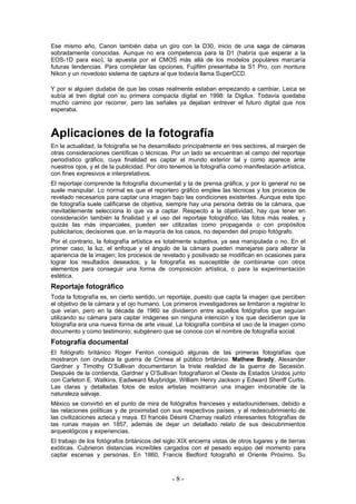 Ese mismo año, Canon también daba un giro con la D30, inicio de una saga de cámaras
sobradamente conocidas. Aunque no era competencia para la D1 (habría que esperar a la
EOS-1D para eso), la apuesta por el CMOS más allá de los modelos populares marcaría
futuras tendencias. Para completar las opciones, Fujifilm presentaba la S1 Pro, con montura
Nikon y un novedoso sistema de captura al que todavía llama SuperCCD.
Y por si alguien dudaba de que las cosas realmente estaban empezando a cambiar, Leica se
subía al tren digital con su primera compacta digital en 1998: la Digilux. Todavía quedaba
mucho camino por recorrer, pero las señales ya dejaban entrever el futuro digital que nos
esperaba.
Aplicaciones de la fotografía
En la actualidad, la fotografía se ha desarrollado principalmente en tres sectores, al margen de
otras consideraciones científicas o técnicas. Por un lado se encuentran el campo del reportaje
periodístico gráfico, cuya finalidad es captar el mundo exterior tal y como aparece ante
nuestros ojos, y el de la publicidad. Por otro tenemos la fotografía como manifestación artística,
con fines expresivos e interpretativos.
El reportaje comprende la fotografía documental y la de prensa gráfica, y por lo general no se
suele manipular. Lo normal es que el reportero gráfico emplee las técnicas y los procesos de
revelado necesarios para captar una imagen bajo las condiciones existentes. Aunque este tipo
de fotografía suele calificarse de objetiva, siempre hay una persona detrás de la cámara, que
inevitablemente selecciona lo que va a captar. Respecto a la objetividad, hay que tener en
consideración también la finalidad y el uso del reportaje fotográfico, las fotos más reales, y
quizás las más imparciales, pueden ser utilizadas como propaganda o con propósitos
publicitarios; decisiones que, en la mayoría de los casos, no dependen del propio fotógrafo.
Por el contrario, la fotografía artística es totalmente subjetiva, ya sea manipulada o no. En el
primer caso, la luz, el enfoque y el ángulo de la cámara pueden manejarse para alterar la
apariencia de la imagen; los procesos de revelado y positivado se modifican en ocasiones para
lograr los resultados deseados; y la fotografía es susceptible de combinarse con otros
elementos para conseguir una forma de composición artística, o para la experimentación
estética.
Reportaje fotográfico
Toda la fotografía es, en cierto sentido, un reportaje, puesto que capta la imagen que perciben
el objetivo de la cámara y el ojo humano. Los primeros investigadores se limitaron a registrar lo
que veían, pero en la década de 1960 se dividieron entre aquellos fotógrafos que seguían
utilizando su cámara para captar imágenes sin ninguna intención y los que decidieron que la
fotografía era una nueva forma de arte visual. La fotografía combina el uso de la imagen como
documento y como testimonio; subgénero que se conoce con el nombre de fotografía social.
Fotografía documental
El fotógrafo británico Roger Fenton consiguió algunas de las primeras fotografías que
mostraron con crudeza la guerra de Crimea al público británico. Mathew Brady, Alexander
Gardner y Timothy O’Sullivan documentaron la triste realidad de la guerra de Secesión.
Después de la contienda, Gardner y O’Sullivan fotografiaron el Oeste de Estados Unidos junto
con Carleton E. Watkins, Eadweard Muybridge, William Henry Jackson y Edward Sheriff Curtis.
Las claras y detalladas fotos de estos artistas mostraron una imagen imborrable de la
naturaleza salvaje.
México se convirtió en el punto de mira de fotógrafos franceses y estadounidenses, debido a
las relaciones políticas y de proximidad con sus respectivos países, y al redescubrimiento de
las civilizaciones azteca y maya. El francés Désiré Charnay realizó interesantes fotografías de
las ruinas mayas en 1857, además de dejar un detallado relato de sus descubrimientos
arqueológicos y experiencias.
El trabajo de los fotógrafos británicos del siglo XIX encierra vistas de otros lugares y de tierras
exóticas. Cubrieron distancias increíbles cargados con el pesado equipo del momento para
captar escenas y personas. En 1860, Francis Bedford fotografió el Oriente Próximo. Su
- 8 -
 