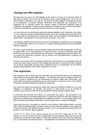 Tipología de réflex digitales
Sin prisa pero sin pausa, las SLR digitales se han hecho un hueco en el mercado digital. Si
bien hace ya tiempo que son el foco de atención, ahora, a este protagonismo, se le une una
oferta amplia e interesante. Con más de una decena de réflex digitales compartiendo espacio
en el escaparate, se pueden distinguir claramente tres segmentos que responden a las
exigencias de un creciente número de usuarios: desde el aficionado avanzado hasta el
profesional más exigente. Criterios como la velocidad, la resolución, las funciones avanzadas o
el precio se encargan de marcar las fronteras entre unos y otros modelos.
A la hora de hacer una clasificación general de cámaras digitales, tanto compactas como réflex,
ya vimos cómo las propias características técnicas de los dos grandes grupos permiten hacer
una clara distinción basándonos en criterios tan claros como los objetivos intercambiables, el
espejo réflex, el pentaprisma o el funcionamiento del sensor, entre otros.
Sin embargo, al adentrarnos en el territorio de las SLR digitales, descubrimos que la tecnología
y el funcionamiento interno de las mismas no muestra suficientes diferencias para establecer
distintas categorías.
De hecho, todas recuerdan mucho al esquema tradicional: al apretar el disparador, se levanta
el espejo réflex -con lo que perdemos la imagen del visor-, se abre el obturador para dejar
pasar la luz que entra a través de las lentes del objetivo y ésta llega hasta el sensor digital. Ahí,
un conjunto de reacciones y procesos, que ya veremos con más detenimiento, conducen a la
formación del archivo.
Es cierto que en este camino hay algunas diferencias, sobre todo en lo que respecta al tipo de
sensor que utiliza cada una de las SLR digitales del mercado en función del criterio aplicado
por la marca responsable. De este modo, podríamos hacer una clasificación de los distintos
modelos según empleen CCD, CMOS, SuperCCD o Foveon.
Tres segmentos
Pero dejaremos esta división para otro momento y nos centraremos ahora en la organización
del mercado de las cámaras réflex digitales. Y lo haremos de una forma bastante similar, por
cierto, a cómo lo hacíamos con sus antecesoras de película: réflex para "aficionados", una
gama media con guiños al profesional que se inicia o busca un segundo cuerpo, y los modelos
superiores, totalmente dedicados al segmento profesional.
Son varios los criterios que podríamos utilizar para colocar los distintos modelos en una u otra
categoría. La resolución, por ejemplo, que aunque en este campo no se le concede la
importancia que tiene en el terreno de las compactas, también alberga notables saltos.
La velocidad, las funciones de la cámara, la construcción del cuerpo… son los puntos en los
que se encuentran las principales diferencias. La traducción práctica de todo ello configura una
gama que se adapta a las necesidades de los distintos usuarios. Y si aún queda alguna duda
sobre las líneas que delimitan cada sector, el precio puede ser una estupenda referencia.
Hasta hace bien poco, la cuestión se resolvía con un binomio: réflex profesionales o de gama
alta y réflex semiprofesionales o de gama media. En esta segunda categoría, se ha dado una
de las convivencias más estables de este mercado, que no se caracteriza precisamente por la
duración -en el mercado- de los productos.
Fujifilm S2 Pro, Nikon D100 y Canon, primero con la EOS D60 y luego con la EOS 10D,
formaron un trío de cámaras SLR de 6 megapíxeles que durante largo tiempo fue la puerta de
entrada para muchos al mundo digital. En este grupo también habría que incluir las Sigma SD,
con su casi exclusiva tecnología Foveon, y las posteriores incorporaciones de Pentax y Konica
- 80 -
 